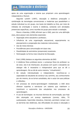 apoio de uma organização e tutoria que propiciam uma aprendizagem
independente e flexível.
       Segundo      Landim      (1997),      educação      a   distância      pressupõe     a
combinação de tecnologias convencionais e modernas que possibilitam o
estudo individual ou em grupo, nos locais de trabalho ou fora, por meio de
métodos de orientação e tutoria à distância, contando com atividades
presenciais específicas, como reuniões do grupo para estudo e avaliação.
       Moore e Kearsley (1996) afirmam que a EAD, para ter uma definição
clara, deve possuir seis elementos essenciais:
      Separação entre estudante e professor;
      Influência     de    uma       organização     educacional,    especialmente        no
       planejamento e preparação dos materiais instrucionais;
      Uso de meios técnicos
      Providências para comunicação em duas vias;
      Possibilidade de seminários (presenciais) ocasionais.
      Participação na forma mais industrial de Educação.


       Preti (1996) destaca os seguintes elementos da EAD:
      A distância física professor-aluno: a presença física do professor ou
       do tutor, isto é do interlocutor, da pessoa com quem o estudante vai
       dialogar não é necessária e indispensável para que se dê a
       aprendizagem. Ela se dá de outra maneira, "virtualmente";
      De    estudo        individualizado      e    independente:         reconhece-se     a
       capacidade do estudante de construir seu caminho, seu conhecimento
       por ele mesmo, de se tornar autodidata, ator e autor de suas práticas
       e reflexões;
      Um processo de ensino-aprendizagem mediatizado: a EAD deve
       oferecer     suportes      e    estruturar    um   sistema     que     viabilizem    e
       incentivem      a     autonomia       dos     estudantes      nos     processos     de
       aprendizagem.
      O uso de tecnologias: os recursos técnicos de comunicação, que hoje
       têm   alcançado         um      avanço       espetacular   (correio,     rádio,     TV
       audiocassete, hipermídia interativa, Internet), permitem romper com
       as barreiras das distâncias, das dificuldades de acesso à educação e


                            Educação a Distância – UNICEUMA                                10
 