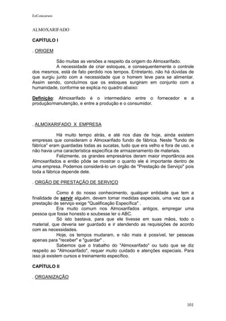 EeConcursos


ALMOXARIFADO

CAPÍTULO I

. ORIGEM

           São muitas as versões a respeito da origem do Almoxarifado.
           A necessidade de criar estoques, e consequentemente o controle
dos mesmos, está de fato perdido nos tempos. Entretanto, não há dúvidas de
que surgiu junto com a necessidade que o homem teve para se alimentar.
Assim sendo, concluímos que os estoques surgiram em conjunto com a
humanidade, conforme se explica no quadro abaixo:

Definição: Almoxarifado é o intermediário entre o          fornecedor   e    a
produção/manutenção, e entre a produção e o consumidor.



. ALMOXARIFADO X EMPRESA

             Há muito tempo atrás, e até nos dias de hoje, ainda existem
empresas que consideram o Almoxarifado fundo de fábrica. Neste "fundo de
fábrica" eram guardadas todas as sucatas, tudo que era velho e fora de uso, e
não havia uma característica específica de armazenamento de materiais.
             Felizmente, os grandes empresários deram maior importância aos
Almoxarifados e então pôde se mostrar o quanto ele é importante dentro de
uma empresa. Podemos considerá-lo um órgão de "Prestação de Serviço" pois
toda a fábrica depende dele.

. ORGÃO DE PRESTAÇÃO DE SERVIÇO

             Como é do nosso conhecimento, qualquer entidade que tem a
finalidade de servir alguém, devem tomar medidas especiais, uma vez que a
prestação de serviço exige "Qualificação Específica" .
             Era muito comum nos Almoxarifados antigos, empregar uma
pessoa que fosse honesto e soubesse ler o ABC.
             Só isto bastava, para que ele tivesse em suas mãos, todo o
material, que deveria ser guardado e ir atendendo as requisições de acordo
com as necessidades.
             Hoje, os tempos mudaram, e não mais é possível, ter pessoas
apenas para "receber" e "guardar" .
             Sabemos que o trabalho do "Almoxarifado" ou tudo que se diz
respeito ao "Almoxarifado", requer muito cuidado e atenções especiais. Para
isso já existem cursos e treinamento específico.

CAPÍTULO II

. ORGANIZAÇÃO




                                                                            101
 