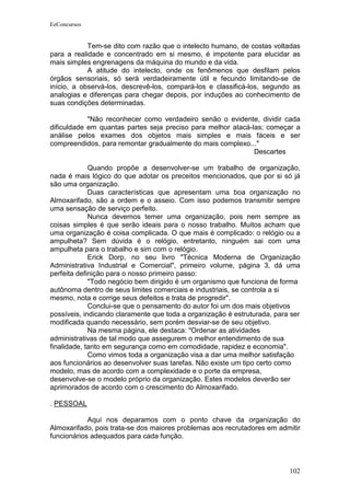 EeConcursos


            Tem-se dito com razão que o intelecto humano, de costas voltadas
para a realidade e concentrado em si mesmo, é impotente para elucidar as
mais simples engrenagens da máquina do mundo e da vida.
            A atitude do intelecto, onde os fenômenos que desfilam pelos
órgãos sensoriais, só será verdadeiramente útil e fecundo limitando-se de
início, a observá-los, descrevê-los, compará-los e classificá-los, segundo as
analogias e diferenças para chegar depois, por induções ao conhecimento de
suas condições determinadas.

            "Não reconhecer como verdadeiro senão o evidente, dividir cada
dificuldade em quantas partes seja preciso para melhor atacá-las; começar a
análise pelos exames dos objetos mais simples e mais fáceis e ser
compreendidos, para remontar gradualmente do mais complexo..."
                                                              Descartes

             Quando propõe a desenvolver-se um trabalho de organização,
nada é mais lógico do que adotar os preceitos mencionados, que por si só já
são uma organização.
             Duas características que apresentam uma boa organização no
Almoxarifado, são a ordem e o asseio. Com isso podemos transmitir sempre
uma sensação de serviço perfeito.
             Nunca devemos temer uma organização, pois nem sempre as
coisas simples é que serão ideais para o nosso trabalho. Muitos acham que
uma organização é coisa complicada. O que mais é complicado: o relógio ou a
ampulheta? Sem dúvida é o relógio, entretanto, ninguém sai com uma
ampulheta para o trabalho e sim com o relógio.
             Erick Dorp, no seu livro "Técnica Moderna de Organização
Administrativa Industrial e Comercial", primeiro volume, página 3, dá uma
perfeita definição para o nosso primeiro passo:
             "Todo negócio bem dirigido é um organismo que funciona de forma
autônoma dentro de seus limites comerciais e industriais, se controla a si
mesmo, nota e corrige seus defeitos e trata de progredir".
             Conclui-se que o pensamento do autor foi um dos mais objetivos
possíveis, indicando claramente que toda a organização é estruturada, para ser
modificada quando necessário, sem porém desviar-se de seu objetivo.
             Na mesma página, ele destaca: "Ordenar as atividades
administrativas de tal modo que assegurem o melhor entendimento de sua
finalidade, tanto em segurança como em comodidade, rapidez e economia".
             Como vimos toda a organização visa a dar uma melhor satisfação
aos funcionários ao desenvolver suas tarefas. Não existe um tipo certo como
modelo, mas de acordo com a complexidade e o porte da empresa,
desenvolve-se o modelo próprio da organização. Estes modelos deverão ser
aprimorados de acordo com o crescimento do Almoxarifado.

. PESSOAL

            Aqui nos deparamos com o ponto chave da organização do
Almoxarifado, pois trata-se dos maiores problemas aos recrutadores em admitir
funcionários adequados para cada função.



                                                                          102
 