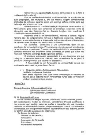 EeConcursos


             Como vimos na apresentação, bastava ser honesto e ler o ABC, e
cuidava de todo material.
             Pois as tarefas de administrar um Almoxarifado, de acordo com as
suas proporções, são múltiplas e, em sua maioria, exigem conhecimentos
profundos da profissão, exigindo assim um contínuo esforço mental para que
tudo seja feito a tempo e a hora.
             Devemos ter todo cuidado na seleção do pessoal para trabalhar no
Almoxarifado, pois temos que considerar as diferenças existentes entre os
elementos que irão desempenhar as diversas funções com referência à
constituição mental dos indivíduos.
             Podemos dividi-la em temperamento, intelecto e caráter. Alguns
homens são de temperamento nervoso e facilmente excitáveis, inclinados,
portanto, a uma ação brusca e impensada; outros são calmos e fleumáticos,
racionando antes de agir e não se excitando facilmente.
             Os auxiliares     destinados a um Almoxarifado têem de ser
escolhidos de forma discriminada. Primeiramente, deverão possuir um alto grau
de sentimento e honestidade. É sabido que existem indivíduos merecedores de
confiança enquanto não encontrem certas facilidades, ao passo que outros não
merecem nenhuma confiança desde o primeiro contato.
             O problema psicológico apresentado é o de determinar em que
categoria o elemento deverá ser colocado, sem necessidade de ser posto à
prova por uma experiência que poderá ser desastrosa.
              A honestidade de um funcionário de Almoxarifado deverá ser
equivalente a um caixa pagador de um Banco.

       •      • Requisitos para os funcionários do Almoxarifado
              Lealdade, confiança e disciplina
              Sem estes requisitos não pode haver colaboração e trabalho de
              equipe, pois o trabalho de um Almoxarifado nunca pode ser feito sem
              um bom entrosamento da equipe.

. FUNÇÕES

Tipos de Funções: 1) Funções Qualificadas
                2) Funções Semi Qualificadas
                3) Funções Não Qualificadas

1) 1) Funções Qualificadas
    São as funções que exigem aptidões, conforme a natureza destas, podem
ser especializadas, médias ou inferiores. Considera-se Pessoa Qualificada, a
que executa com perícia, todas as tarefas e operações de sua ocupação,
mediante um sistema de formação, tais pessoas devem possuir conhecimentos
tecnológicos, que lhes permitem resolver os problemas de seu trabalho, devem
ter por fim, elevada capacidade de julgamento.
     Ex; Diretor de Materiais
          Gerente de Almoxarifado
          Almoxarifes
          Assessores do Almoxarife
          Estoquistas
          Ficharista ou kardexista


                                                                             103
 