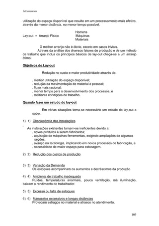 EeConcursos


utilização do espaço disponível que resulte em um processamento mais efetivo,
através da menor distância, no menor tempo possível.

                                      Homens
Lay-out = Arranjo Físico              Máquinas
                                      Materiais

            O melhor arranjo não é óbvio, exceto em casos triviais.
          Através da análise dos diversos fatores de produção e de um método
de trabalho que inclua os princípios básicos de lay-out chega-se a um arranjo
ótimo.

Objetivos do Lay-out

                Redução no custo e maior produtividade através de:

       . melhor utilização do espaço disponível;
       . redução da movimentação de material e pessoal;
       . fluxo mais racional;
       . menor tempo para o desenvolvimento dos processos, e
       . melhores condições de trabalho.

Quando fazer um estudo do lay-out

                Em várias situações torna-se necessário um estudo do lay-out a
       saber:

1) 1) Obsolecência das Instalações

   As instalações existentes tornam-se ineficientes devido a:
      . novos produtos a serem fabricados;
      . aquisição de máquinas ferramentas, exigindo ampliações de algumas
        seções;
      . avanço na tecnologia, implicando em novos processos de fabricação, e
      . necessidade de maior espaço para estocagem.

2) 2) Redução dos custos de produção


3) 3) Variação da Demanda
      Os estoques acompanham os aumentos e decréscimos da produção.

4) 4) Ambiente de trabalho inadequado
      Ruídos, temperaturas anormais, pouca ventilação, má iluminação,
baixam o rendimento do trabalhador.

5) 5) Excesso ou falta de estoques

6) 6) Manuseios excessivos e longas distâncias
      Provocam estragos no material e atrasos no atendimento.


                                                                          105
 