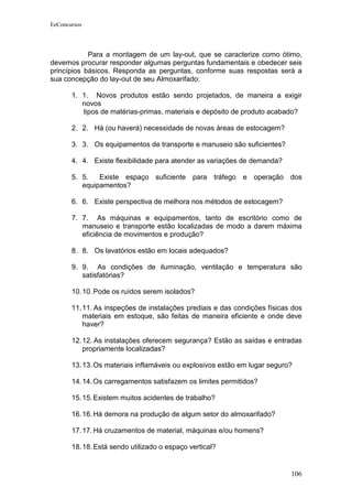 EeConcursos




            Para a montagem de um lay-out, que se caracterize como ótimo,
devemos procurar responder algumas perguntas fundamentais e obedecer seis
princípios básicos. Responda as perguntas, conforme suas respostas será a
sua concepção do lay-out de seu Almoxarifado:

       1. 1. Novos produtos estão sendo projetados, de maneira a exigir
          novos
          tipos de matérias-primas, materiais e depósito de produto acabado?

       2. 2. Há (ou haverá) necessidade de novas áreas de estocagem?

       3. 3. Os equipamentos de transporte e manuseio são suficientes?

       4. 4. Existe flexibilidade para atender as variações de demanda?

       5. 5.   Existe espaço suficiente para tráfego e operação dos
          equipamentos?

       6. 6. Existe perspectiva de melhora nos métodos de estocagem?

       7. 7. As máquinas e equipamentos, tanto de escritório como de
          manuseio e transporte estão localizadas de modo a darem máxima
          eficiência de movimentos e produção?

       8. 8. Os lavatórios estão em locais adequados?

       9. 9. As condições de iluminação, ventilação e temperatura são
          satisfatórias?

       10. 10. Pode os ruídos serem isolados?

       11. 11. As inspeções de instalações prediais e das condições físicas dos
           materiais em estoque, são feitas de maneira eficiente e onde deve
           haver?

       12. 12. As instalações oferecem segurança? Estão as saídas e entradas
           propriamente localizadas?

       13. 13. Os materiais inflamáveis ou explosivos estão em lugar seguro?

       14. 14. Os carregamentos satisfazem os limites permitidos?

       15. 15. Existem muitos acidentes de trabalho?

       16. 16. Há demora na produção de algum setor do almoxarifado?

       17. 17. Há cruzamentos de material, máquinas e/ou homens?

       18. 18. Está sendo utilizado o espaço vertical?


                                                                           106
 