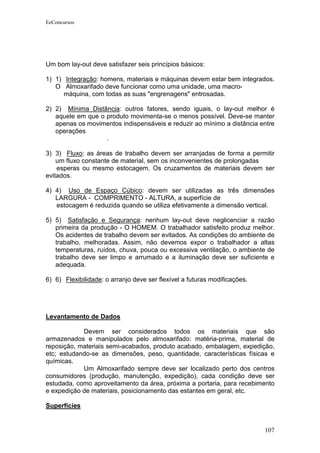EeConcursos




Um bom lay-out deve satisfazer seis princípios básicos:

1) 1) Integração: homens, materiais e máquinas devem estar bem integrados.
   O Almoxarifado deve funcionar como uma unidade, uma macro-
      máquina, com todas as suas "engrenagens" entrosadas.

2) 2) Mínima Distância: outros fatores, sendo iguais, o lay-out melhor é
   aquele em que o produto movimenta-se o menos possível. Deve-se manter
   apenas os movimentos indispensáveis e reduzir ao mínimo a distância entre
   operações
                   .

3) 3) Fluxo: as áreas de trabalho devem ser arranjadas de forma a permitir
    um fluxo constante de material, sem os inconvenientes de prolongadas
    esperas ou mesmo estocagem. Os cruzamentos de materiais devem ser
evitados.

4) 4) Uso de Espaço Cúbico: devem ser utilizadas as três dimensões
   LARGURA - COMPRIMENTO - ALTURA, a superfície de
   estocagem é reduzida quando se utiliza efetivamente a dimensão vertical.

5) 5) Satisfação e Segurança: nenhum lay-out deve neglicenciar a razão
   primeira da produção - O HOMEM. O trabalhador satisfeito produz melhor.
   Os acidentes de trabalho devem ser evitados. As condições do ambiente de
   trabalho, melhoradas. Assim, não devemos expor o trabalhador a altas
   temperaturas, ruídos, chuva, pouca ou excessiva ventilação, o ambiente de
   trabalho deve ser limpo e arrumado e a iluminação deve ser suficiente e
   adequada.

6) 6) Flexibilidade: o arranjo deve ser flexível a futuras modificações.




Levantamento de Dados

            Devem ser considerados todos os materiais que são
armazenados e manipulados pelo almoxarifado: matéria-prima, material de
reposição, materiais semi-acabados, produto acabado, embalagem, expedição,
etc; estudando-se as dimensões, peso, quantidade, características físicas e
químicas.
            Um Almoxarifado sempre deve ser localizado perto dos centros
consumidores (produção, manutenção, expedição), cada condição deve ser
estudada, como aproveitamento da área, próxima a portaria, para recebimento
e expedição de materiais, posicionamento das estantes em geral, etc.

Superfícies


                                                                           107
 