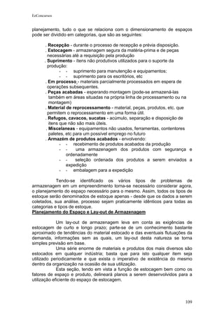 EeConcursos


planejamento, tudo o que se relaciona com o dimensionamento de espaços
pode ser dividido em categorias, que são as seguintes:

       . Recepção - durante o processo de recepção e prévia disposição.
       . Estocagem - armazenagem segura da matéria-prima e de peças
        necessárias até a requisição pela produção
      . Suprimento - ítens não produtivos utilizados para o suporte da
        produção:
               - - suprimento para manutenção e equipamentos;
               - - suprimento para os escritórios, etc
       . Em processo - materiais parcialmente processados em espera de
        operações subsequentes.
       . Peças acabadas - esperando montagem (pode-se armazená-las
         também em áreas situadas na própria linha de processamento ou na
         montagem)
       . Material de reprocessamento - material, peças, produtos, etc. que
        permitem o reprocessamento em uma forma útil.
       . Refugos, cavacos, sucatas - acúmulo, separação e disposição de
         itens que não são mais úteis.
       . Miscelaneas - equipamentos não usados, ferramentas, contentores
         paletes, etc para um possível emprego no futuro
       . Armazém de produtos acabados - envolvendo:
               - - recebimento de produtos acabados da produção
               - -     uma armazenagem dos produtos com segurança e
                  ordenadamente
               - -     seleção ordenada dos produtos a serem enviados a
                  expedição
               - - embalagem para a expedição

            Tendo-se identificado os vários tipos de problemas de
armazenagem em um empreendimento torna-se necessário considerar agora,
o planejamento do espaço necessário para o mesmo. Assim, todos os tipos de
estoque serão denominados de estoque apenas - desde que os dados a serem
coletados, sua análise, processo sejam praticamente idênticos para todas as
categorias e tipos de estoque.
Planejamento do Espaço e Lay-out de Armazenagem

             Um lay-out de armazenagem leva em conta as exigências de
estocagem de curto e longo prazo; parte-se de um conhecimento bastante
aproximado de tendências do material estocado e das eventuais flutuações da
demanda, informações sem as quais, um lay-out desta natureza se torna
simples previsão em base.
             Uma série enorme de materiais e produtos dos mais diversos são
estocados em qualquer indústria; basta que para isto qualquer item seja
utilizado periodicamente e que exista o imperativo de existência do mesmo
dentro da organização na ocasião de sua utilização.
             Esta seção, tendo em vista a função de estocagem bem como os
fatores de espaço e produto, delineará planos a serem desenvolvidos para a
utilização eficiente do espaço de estocagem.



                                                                       109
 