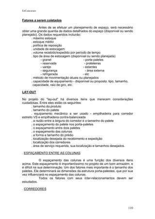 EeConcursos


Fatores a serem coletados

              Antes de se efetuar um planejamento de espaço, será necessário
obter uma grande quantia de dados detalhados do espaço (disponível ou sendo
planejado). Os dados requeridos incluirão:
       . máximo estoque
       . estoque médio
       . política de reposição
       . unidade de estocagem
       . volume recebido/expedido por período de tempo
       . tipo de área de estocagem (disponível ou sendo planejada)
                - granel                    - porta paletes
                - reservada                  - prateleiras
                - varejo                    - estantes
                - segurança                   - área externa
                - refrigerada              - etc
       . método de movimentação atuais ou planejados
       . capacidade de equipamento - disponível ou proposto: tipo, tamanho,
        capacidade, raio de giro, etc.

LAY-OUT

No projeto do "lay-out" há diversos itens que merecem considerações
cuidadosas. Entre eles estão os seguintes:
       . tamanho do produto
       . tamanho do palete
       . equipamento mecânico a ser usado - empilhadeira para corredor
estreito VS e empilhadeira contra-balanceada
       . a razão entre a largura do corredor e o tamanho do palete
       . o espaçamento do palete nos porta-paletes
       . o espaçamento entre dois paletes
       . o espaçamento das colunas
       . a forma e tamanho do prédio
       . localização desejada do recebimento e expedição
       . localização dos corredores
       . área de serviço requerida, sua localização e tamanhos desejados.

. ESPAÇAMENTO ENTRE AS COLUNAS

              O espaçamento das colunas é uma função dos diversos itens
acima. Este espaçamento é importantíssimo no projeto de um bom armazém, e
é difícil na sua determinação. Um dos fatores mais importante é o tamanho dos
paletes. Ele determinará as dimensões da estrutura porta-palestes, que por sua
vez influenciará no espaçamento das colunas.
              Todos os fatores com seus inter-relacionamentos devem ser
estudados.

. CORREDORES




                                                                          110
 