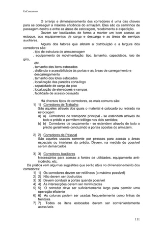 EeConcursos


              O arranjo e dimensionamento dos corredores é uma das chaves
para se conseguir a máxima eficiência do armazém. Eles são os caminhos de
passagem dentro e entre as áreas de estocagem, recebimento e expedição.
              Devem ser localizados de forma a manter um bom acesso ao
estoque, aos equipamentos de carga e descarga e as áreas de serviços
auxiliares.
              Alguns dos fatores que afetam a distribuição e a largura dos
corredores são:
       . tipo de estrutura de armazenagem
       . equipamento de movimentação: tipo, tamanho, capacidade, raio de
giro,
        etc.
       . tamanho dos itens estocados
       . distância e acessibilidade às portas e as áreas de carregamento e
        descarregamento
       . tamanho dos lotes estocados
       . localização das paredes corta-fogo
       . capacidade de carga do piso
       . localização de elevadores e rampas
       . facilidade de acesso desejado

            Há diversos tipos de corredores, os mais comuns são:
       1) 1) Corredores de Trabalho
          São aqueles através dos quais o material é colocado ou retirado na
          estocagem:
          a) a) Corredores de transporte principal - se estendem através de
             todo o prédio e permitem tráfego nos dois sentidos;
          b) b) Corredores de cruzamento - se estendem através de todo o
             prédio geralmente conduzindo a portas opostas do armazém.

       2) 2) Corredores de Pessoal
          São aqueles usados somente por pessoas para acesso a áreas
          especiais ou interiores do prédio. Devem, na medida do possível
          serem demarcados

      3) 3) Corredores Auxiliares
         Necessários para acesso a fontes de utilidades, equipamento anti-
         incêndio, etc.
  Da prática vem algumas sugestões que serão úteis no dimensionamento dos
corredores:
      1) 1) Os corredores devem ser retilíneos (o máximo possível)
      2) 2) Não devem ser obstruídos
      3) 3) Devem conduzir a portas quando possível
      4) 4) As intersecções devem ser minimizadas
      5) 5) O corredor deve ser suficientemente largo para permitir uma
         operação eficiente
      6) 6) As colunas podem ser usadas frequentemente como linhas de
         fronteira
      7) 7) Todos os itens estocados devem ser convenientemente
         acessíveis


                                                                        111
 