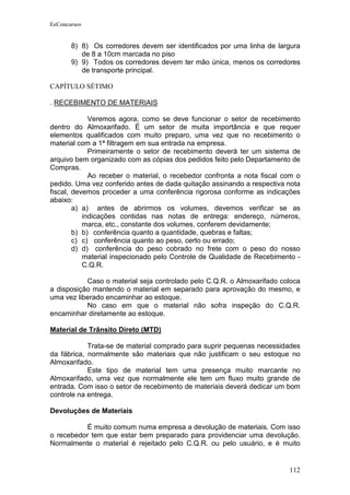 EeConcursos


       8) 8) Os corredores devem ser identificados por uma linha de largura
          de 8 a 10cm marcada no piso
       9) 9) Todos os corredores devem ter mão única, menos os corredores
          de transporte principal.

CAPÍTULO SÉTIMO

. RECEBIMENTO DE MATERIAIS

             Veremos agora, como se deve funcionar o setor de recebimento
dentro do Almoxarifado. É um setor de muita importância e que requer
elementos qualificados com muito preparo, uma vez que no recebimento o
material com a 1ª filtragem em sua entrada na empresa.
             Primeiramente o setor de recebimento deverá ter um sistema de
arquivo bem organizado com as cópias dos pedidos feito pelo Departamento de
Compras.
             Ao receber o material, o recebedor confronta a nota fiscal com o
pedido. Uma vez conferido antes de dada quitação assinando a respectiva nota
fiscal, devemos proceder a uma conferência rigorosa conforme as indicações
abaixo:
        a) a) antes de abrirmos os volumes, devemos verificar se as
           indicações contidas nas notas de entrega: endereço, números,
           marca, etc., constante dos volumes, conferem devidamente;
        b) b) conferência quanto a quantidade, quebras e faltas;
        c) c) conferência quanto ao peso, certo ou errado;
        d) d) conferência do peso cobrado no frete com o peso do nosso
           material inspecionado pelo Controle de Qualidade de Recebimento -
           C.Q.R.

           Caso o material seja controlado pelo C.Q.R. o Almoxarifado coloca
a disposição mantendo o material em separado para aprovação do mesmo, e
uma vez liberado encaminhar ao estoque.
           No caso em que o material não sofra inspeção do C.Q.R.
encaminhar diretamente ao estoque.

Material de Trânsito Direto (MTD)

            Trata-se de material comprado para suprir pequenas necessidades
da fábrica, normalmente são materiais que não justificam o seu estoque no
Almoxarifado.
            Este tipo de material tem uma presença muito marcante no
Almoxarifado, uma vez que normalmente ele tem um fluxo muito grande de
entrada. Com isso o setor de recebimento de materiais deverá dedicar um bom
controle na entrega.

Devoluções de Materiais

          É muito comum numa empresa a devolução de materiais. Com isso
o recebedor tem que estar bem preparado para providenciar uma devolução.
Normalmente o material é rejeitado pelo C.Q.R. ou pelo usuário, e é muito


                                                                         112
 