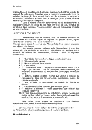 EeConcursos


importante que o departamento de compras fique informado sobre a rejeição do
material, fazendo assim. O contato com o fornecedor e acertando todos os
detalhes da devolução. Uma vez autorizado pelo departamento de compras, o
Almoxarifado providenciará o formulário de devolução para a emissão da nota
fiscal e logo em seguida o despacho.
             Caso o material tenha que ser devolvido no ato do recebimento, o
recebedor escreverá no verso da nota fiscal em todas as vias, o motivo da
devolução, datar e assinar. Procedendo assim não será necessário a emissão
de uma nota fiscal.

. CONTROLE E DOCUMENTOS

            Abordaremos aqui os diversos tipos de controle existente no
Almoxarifado. Dependendo do porte da empresa e da política adotada, alguns
controles não são mais feitos pelos Almoxarifados.
Citamos alguns casos de controle pelo Almoxarifado. Pois existem empresas
que adotam este sistema.
            Um perfeito controle realizado pelo Almoxarifado, é uma das
causas de sua eficiência e importância. Geralmente ao estabelecermos
sistemas de controle em Almoxarifados, visamos a obter as seguintes
informações:

       1)  1) Quantidade do material em estoque na data considerada
       2)  2) Última aquisição e preço
       3)  3) Nome e endereço do fornecedor
       4)  4) Preço médio
       5)  5) Observações sobre o comportamento do material no estoque e
           na produção, de acordo com as devoluções, e outras observações
           porventura encaminhadas ao Almoxarifado, como órgão controlador
           que é.
       6) 6) Setores, seções, divisões, oficinas que utilizam o material ou
           matéria-prima, data dos fornecimentos, quantidades, custos do
           material requisitado
       7) 7) Cálculo sobre as possibilidades do estoque em relação ao
           consumo
       8) 8) Dados estatísticos de consumo, por oficina ou global
       9) 9) Máximos e mínimos a serem observados com relação aos
           estoques disponíveis
       10) 10) Tipos de acondicionamento ou embalagem, unidade (caixas com
           dúzias, centos, milheiros, grosas, quilos, toneladas) e observações
           gerais sobre o aspecto dos materiais, apresentação, etc.

         Todos estes dados podem ser controlados com sistemas
computadorizados, fichas ou livros devidamente adaptados.
.
      Como já vimos são muitos os tipos de controle que precisamos ter
no Almoxarifado, falaremos sobre alguns que é de vital importância.

Ficha de Prateleira



                                                                          113
 
