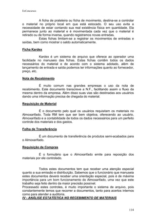 EeConcursos


            A ficha de prateleira ou ficha de movimento, destina-se a controlar
o material no próprio local em que está estocado. O seu uso evita a
necessidade de estar contando sua real existência física em quantidade. Ela
permanece junto ao material e é movimentada cada vez que o material é
retirado ou de forma inversa, quando registramos novas entradas.
            Estas fichas limitam-se a registrar os movimentos de entradas e
saídas, bem como mostrar o saldo automaticamente.

Ficha Kardex

            Kardex é um sistema de arquivo que oferece ao operador uma
facilidade no manuseio das fichas. Estas fichas contêm todos os dados
necessários do material e de acordo com o sistema adotado, além de
lançamento de entrada e saída podemos ter informações quanto ao fornecedor,
preço, etc.

Nota de Recebimento

           É muito comum nas grandes empresas o uso da nota de
recebimento. Este documento transcreve a N.F., facilitando assim o fluxo da
mesma dentro da empresa. Além disso suas vias são destinadas aos usuários
dando uma informação precisa de chegada do material.

Requisição de Material

            É o documento pelo qual os usuários requisitam os materiais no
Almoxarifado. Toda RM tem que ser bem objetiva, oferecendo ao usuário,
Almoxarifado e a contabilidade de todos os dados necessários para um perfeito
controle dos materiais e dos gastos.

Folha de Transferência

            É um documento de transferência de produtos semi-acabados para
o Almoxarifado.

Requisição de Compras

            É o formulário que o Almoxarifado emite para reposição dos
materiais por ele controlado.


            Todos estes documentos tem que receber uma atenção especial
quanto a sua emissão e distribuição. Sabemos que o funcionário que manuseia
estes documentos deverá receber uma orientação especial, pois é de máxima
importância para um bom funcionamento do Almoxarifado, uma vez que este
trabalho seja feito dentro da maior precisão possível.
Processado estes controles, é muito importante o sistema de arquivo, pois
constantemente temos que recorrer a documentos, tanto para acertos internos
como para atender a auditoria.
IV - ANÁLISE ESTATÍSTICA NO RECEBIMENTO DE MATERIAIS


                                                                           114
 