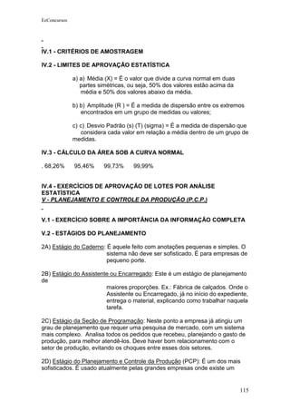 EeConcursos




IV.1 - CRITÉRIOS DE AMOSTRAGEM

IV.2 - LIMITES DE APROVAÇÃO ESTATÍSTICA

              a) a) Média (X) = É o valor que divide a curva normal em duas
                 partes simétricas, ou seja, 50% dos valores estão acima da
                 média e 50% dos valores abaixo da média.

              b) b) Amplitude (R ) = É a medida de dispersão entre os extremos
                 encontrados em um grupo de medidas ou valores;

              c) c) Desvio Padrão (s) (T) (sigma) = É a medida de dispersão que
                 considera cada valor em relação a média dentro de um grupo de
              medidas.

IV.3 - CÁLCULO DA ÁREA SOB A CURVA NORMAL

. 68,26%      95,46%     99,73%     99,99%


IV.4 - EXERCÍCIOS DE APROVAÇÃO DE LOTES POR ANÁLISE
ESTATÍSTICA
V - PLANEJAMENTO E CONTROLE DA PRODUÇÃO (P.C.P.)


V.1 - EXERCÍCIO SOBRE A IMPORTÂNCIA DA INFORMAÇÃO COMPLETA

V.2 - ESTÁGIOS DO PLANEJAMENTO

2A) Estágio do Caderno: É aquele feito com anotações pequenas e simples. O
                        sistema não deve ser sofisticado. É para empresas de
                        pequeno porte.

2B) Estágio do Assistente ou Encarregado: Este é um estágio de planejamento
de
                        maiores proporções. Ex.: Fábrica de calçados. Onde o
                        Assistente ou Encarregado, já no início do expediente,
                        entrega o material, explicando como trabalhar naquela
                        tarefa.

2C) Estágio da Seção de Programação: Neste ponto a empresa já atingiu um
grau de planejamento que requer uma pesquisa de mercado, com um sistema
mais complexo. Analisa todos os pedidos que recebeu, planejando o gasto de
produção, para melhor atendê-los. Deve haver bom relacionamento com o
setor de produção, evitando os choques entre esses dois setores.

2D) Estágio do Planejamento e Controle da Produção (PCP): É um dos mais
sofisticados. É usado atualmente pelas grandes empresas onde existe um


                                                                              115
 