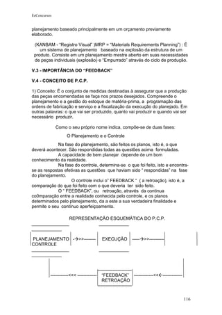 EeConcursos


planejamento baseado principalmente em um orçamento previamente
elaborado.

 (KANBAM - “Registro Visual” )MRP = “Materials Requirements Planning”) : É
    um sistema de planejamento baseado na explosão da estrutura de um
 produto. Consiste em um planejamento mestre aberto em suas necessidades
 de peças individuais (explosão) e “Empurrado” através do ciclo de produção.

V.3 - IMPORTÂNCIA DO “FEEDBACK”

V.4 - CONCEITO DE P.C.P.

1) Conceito: É o conjunto de medidas destinadas à assegurar que a produção
das peças encomendadas se faça nos prazos desejados. Compreende o
planejamento e a gestão do estoque de matéria-prima, a programação das
ordens de fabricação e serviço e a fiscalização da execução do planejado. Em
outras palavras: o que vai ser produzido, quanto vai produzir e quando vai ser
necessário produzir.

              Como o seu próprio nome indica, compõe-se de duas fases:
                    O Planejamento e o Controle
             Na fase do planejamento, são feitos os planos, isto é, o que
deverá acontecer. São respondidas todas as questões acima formuladas.
             A capacidade de bem planejar depende de um bom
conhecimento da realidade.
             Na fase do controle, determina-se o que foi feito, isto e encontra-
se as respostas efetivas as questões que haviam sido “ respondidas” na fase
do planejamento.
                    O controle inclui o” FEEDBACK “ ( a retroação), isto é, a
comparação do que foi feito com o que deveria ter sido feito.
             O “ FEEDBACK”, ou retroação, através da continua
co0mparação entre a realidade conhecida pelo controle, e os planos
determinados pelo planejamento, da a este a sua verdadeira finalidade e
permite o seu contínuo aperfeiçoamento.

                REPRESENTAÇÃO ESQUEMÁTICA DO P.C.P.
_______________           ____________
____________

 PLANEJAMENTO - >>-------- EXECUÇÃO ----- >>----------
CONTROLE
_______________            ____________
____________


                                          -----------------------
          ------------<<< -------------      “FEEDBACK” -------------<<-------------
                                             RETROAÇÃO
                                          -----------------------


                                                                                        116
 