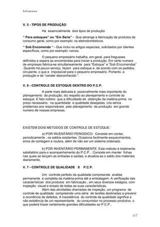 EeConcursos




V. 5 - TIPOS DE PRODUÇÃO
              Há essencialmente dois tipos de produção:
“ Para estoques” ou “Em Serie” - Que abrange a fabricação de produtos de
consumo geral, como por exemplo: os eletrodomésticos.
“ Sob Encomenda “ - Que inclui os artigos especiais, solicitados por clientes
específicos, como por exemplo: navios.
              O pequeno empresário trabalha, em geral, para fregueses
definidos e espera as encomendas para iniciar a produção. Em certo numero
de empresas fabrica-se simultaneamente para “Estoque” e “Sob Encomendas”
.Quando há pouco serviço, fazem para estoque e, de acordo com os pedidos,
circulante, o que e impossível para o pequeno empresário. Portanto, a
produção e de “carater desconhecido “.


V. 6 - CONTROLE DE ESTOQUE DENTRO DO P.C.P.
             A parte mais delicada é, possivelmente mais importante do
planejamento da produção, diz respeito ao planejamento e controle do
estoque. E fato notório que a dificuldade de obtenção da matéria-prima no
prazo necessário, na quantidade e qualidade desejadas, cria sérios
problemas aos responsáveis pelo planejamento da produção em grande
numero de nossas empresas.




EXISTEM DOIS METODOS DE CONTROLE DE ESTOQUE:
             a) POR INVENTÁRIO PERIODICO: Consiste em contar,
periodicamente , os saldos existentes. Ocasiona facilmente esquecimentos,
erros de contagem e roubos, além de não ser um sistema ordenado.

              b) POR INVENTÁRIO PERMANENTE: Este método é totalmente
satisfatório para o acompanhamento do P.C.P. . Consiste em manter fichas
nas quais se lançam as entradas e saídas, e atualiza-se o saldo dos materiais
diariamente.

V. 7 - CONTROLE DE QUALIDADE X            P.C.P.

              Um controle perfeito da qualidade compreende analise
permanente e completa da matéria-prima até a embalagem. A verificação das
características dos produtos em fabricação , em seus diversos estágios, com
inspeção visual e ensaio de todas as suas características.
              Além das atividades chamadas de inspeção, um programa de
controle de qualidade compreende uma série de tarefas destinadas a prevenir
a ocorrência de defeitos. A inexistência do controle da qualidade significa a
não existência de um representante do consumidor no processo produtivo, o
que poderá trazer certamente grandes dificuldades ao P.C.P..


                                                                            117
 