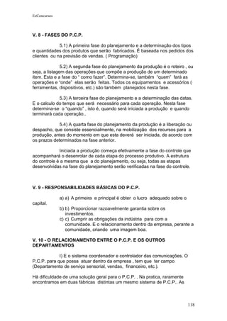EeConcursos




V. 8 - FASES DO P.C.P.

             5.1) A primeira fase do planejamento e a determinação dos tipos
e quantidades dos produtos que serão fabricados. É baseada nos pedidos dos
clientes ou na previsão de vendas. ( Programação)

               5.2) A segunda fase do planejamento da produção é o roteiro , ou
seja, a listagem das operações que compõe a produção de um determinado
item. Esta e a fase do “ como fazer”. Determina-se, também “quem” fará as
operações e “onde” elas serão feitas. Todos os equipamentos e acessórios (
ferramentas, dispositivos, etc.) são também planejados nesta fase.

             5.3) A terceira fase do planejamento e a determinação das datas.
E o calculo do tempo que será necessário para cada operação. Nesta fase
determina-se o “quando” , isto é, quando será iniciada a produção e quando
terminará cada operação..

             5.4) A quarta fase do planejamento da produção é a liberação ou
despacho, que consiste essencialmente, na mobilização dos recursos para a
produção, antes do momento em que esta deverá ser iniciada, de acordo com
os prazos determinados na fase anterior.

             Iniciada a produção começa efetivamente a fase do controle que
acompanhará o desenrolar de cada etapa do processo produtivo. A estrutura
do controle é a mesma que a do planejamento, ou seja, todas as etapas
desenvolvidas na fase do planejamento serão verificadas na fase do controle.



V. 9 - RESPONSABILIDADES BÁSICAS DO P.C.P.

              a) a) A primeira e principal é obter o lucro adequado sobre o
capital.
              b) b) Proporcionar razoavelmente garantia sobre os
                 investimentos.
              c) c) Cumprir as obrigações da indústria para com a
                 comunidade. E o relacionamento dentro da empresa, perante a
                 comunidade, criando uma imagem boa.

V. 10 - O RELACIONAMENTO ENTRE O P.C.P. E OS OUTROS
DEPARTAMENTOS

             I) E o sistema coordenador e controlador das comunicações. O
P.C.P. para que possa atuar dentro da empresa , tem que ter campo
(Departamento de serviço sensorial, vendas, financeiro, etc.).

Há dificuldade de uma solução geral para o P.C.P. . Na pratica, raramente
encontramos em duas fábricas distintas um mesmo sistema de P.C.P.. As



                                                                              118
 