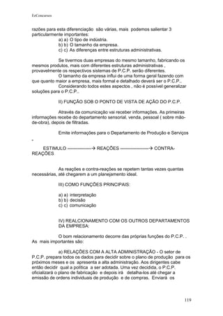 EeConcursos


razões para esta diferenciação são várias, mais podemos salientar 3
particularmente importantes:
             a) a) O tipo de indústria.
             b) b) O tamanho da empresa.
             c) c) As diferenças entre estruturas administrativas.

            Se tivermos duas empresas do mesmo tamanho, fabricando os
mesmos produtos, mais com diferentes estruturas administrativas ,
provavelmente os respectivos sistemas de P.C.P. serão diferentes.
            O tamanho da empresa influi de uma forma geral fazendo com
que quanto maior a empresa, mais formal e detalhado deverá ser o P.C.P..
            Considerando todos estes aspectos , não é possível generalizar
soluções para o P.C.P..

              II) FUNÇÃO SOB O PONTO DE VISTA DE AÇÃO DO P.C.P.

             Através da comunicação vai receber informações. As primeiras
informações recebe do departamento sensorial, venda, pessoal ( sobre mão-
de-obra), depois de filtradas.

              Emite informações para o Departamento de Produção e Serviços


    ESTIMULO ----------------       REAÇÕES -------------------   CONTRA-
REAÇÕES


             As reações e contra-reações se repetem tantas vezes quantas
necessárias, até chegarem a um planejamento ideal.

              III) COMO FUNÇÕES PRINCIPAIS:

              a) a) interpretação
              b) b) decisão
              c) c) comunicação


              IV) REALCIONAMENTO COM OS OUTROS DEPARTAMENTOS
              DA EMPRESA:

           O bom relacionamento decorre das próprias funções do P.C.P. .
As mais importantes são:

               a) RELAÇÕES COM A ALTA ADMINISTRAÇÃO - O setor de
P.C.P. prepara todos os dados para decidir sobre o plano de produção para os
próximos meses e os apresenta a alta administração. Aos dirigentes cabe
então decidir qual a política a ser adotada. Uma vez decidida, o P.C.P.
oficializará o plano de fabricação e depois irá detalha-los até chegar a
emissão de ordens individuais de produção e de compras. Enviará os



                                                                            119
 