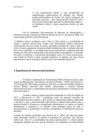 EeConcursos


                       “a boa administração pública é uma possibilidade de
                       implementação organizacional do conjunto das relações
                       político-administrativas do Estado. Isto implica adequação de
                       tecnologia gerencial – não necessariamente disponível sob a
                       forma de um determinado tipo-ideal de administração pública –
                       às finalidades, valores e regras operacionais básicas de cada
                       estado”.


            Na III Conferência Ibero-americana de Ministros da Administração e
Reforma do Estado, realizada na Cidade do Panamá em 26 e 27 de junho de 2000, com
a participação do Brasil, restou firmado que

“a dinâmica social e econômica, que é cada vez mais intensa, e a consolidação de
valores e práticas democráticas, exigem uma administração pública plenamente
comprometida com uma cultura de serviço, qualidade e prestação de contas a todos os
níveis. O mero cumprimento da normatividade estabelecida já não é condição suficiente
para servir a população. A sociedade requer meios institucionais e organizacionais que
emanem de uma cultura administrativa que dê prioridade à transparência e à prestação
de contas, à eficiência e à permanente participação social. Os valores democráticos,
num Estado de Direito e numa sociedade eqüitativa, só admitem que uma cultura
administrativa, com os princípios referidos, seja o eixo orientador do governo”.




3. Experiências de reformas administrativas



            No Brasil a implantação da Administração Pública Burocrática deu-se pela
criação do Departamento Administrativo do Serviço Público – DASP, pelo Decreto n°
579, de junho de 1938 (embora iniciada em 1936 com a criação do Conselho Federal do
Serviço Público, absorvido pelo DASP), representando a primeira reforma
administrativa do país e a sedimentação dos princípios centralizadores e hierárquicos da
burocracia clássica.

            Visando a superar a rigidez burocrática implantada em 1938, foi editado em
1967 o Decreto–Lei n° 200 – considerado como um primeiro momento da
administração gerencial no Brasil, o qual enfatizou a administração pública voltada para
a eficiência e para a descentralização administrativa (“administração pública para o
desenvolvimento”). Promoveu a racionalização administrativa, ao instituir as funções
planejamento e orçamento e ao difundir, como princípios gerais de ação, a
desconcentração, a coordenação e o controle, a competência e a informação no processo
decisório.

Contudo, as reformas pretendidas pelo Decreto–Lei n° 200/67 não obtiveram pleno
êxito, facilitando, inclusive, ao permitir a contratação de servidores sem concurso
público (art. 188, §1°), a continuidade das práticas patriarcalistas. E, embora tenham
conseguido implantar um certo grau de eficiência e de competência na administração



                                                                                     12
 