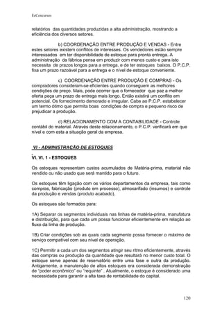 EeConcursos


relatórios das quantidades produzidas a alta administração, mostrando a
eficiência dos diversos setores.

             b) COORDENAÇÃO ENTRE PRODUÇÃO E VENDAS - Entre
estes setores existem conflitos de interesses. Os vendedores estão sempre
interessados em ter disponibilidade de estoque para pronta entrega. A
administração da fábrica pensa em produzir com menos custo e para isto
necessita de prazos longos para a entrega, e de ter estoques baixos. O P.C.P.
fixa um prazo razoável para a entrega e o nível de estoque conveniente.

              c) COORDENAÇÃO ENTRE PRODUÇÃO E COMPRAS - Os
compradores consideram-se eficientes quando conseguem as melhores
condições de preço. Mais, pode ocorrer que o fornecedor que paz a melhor
oferta peça um prazo de entrega mais longo. Então existirá um conflito em
potencial. Os fornecimento demorado e irregular. Cabe ao P.C.P. estabelecer
um termo ótimo que permita boas condições de compra e pequeno risco de
prejudicar a produção.

             d) RELACIONAMENTO COM A CONTABILIDADE - Controle
contábil do material. Através deste relacionamento, o P.C.P. verificará em que
nível e com esta a situação geral da empresa.


VI - ADMINISTRAÇÃO DE ESTOQUES

VI. VI. 1 - ESTOQUES

Os estoques representam custos acumulados de Matéria-prima, material não
vendido ou não usado que será mantido para o futuro.

Os estoques têm ligação com os vários departamentos da empresa, tais como
compras, fabricação (produto em processo), almoxarifado (insumos) e controle
da produção e vendas (produto acabado).

Os estoques são formados para:

1A) Separar os segmentos individuais nas linhas de matéria-prima, manufatura
e distribuição, para que cada um possa funcionar eficientemente em relação ao
fluxo da linha de produção.

1B) Criar condições sob as quais cada segmento possa fornecer o máximo de
serviço compatível com seu nível de operação.

1C) Permitir a cada um dos segmentos atingir seu ritmo eficientemente, através
das compras ou produção da quantidade que resultará no menor custo total. O
estoque serve apenas de reservatório entre uma fase e outra da produção.
Antigamente, a manutenção de altos estoques era considerada demonstração
de “poder econômico” ou “requinte” . Atualmente, o estoque é considerado uma
necessidade para garantir a alta taxa de rentabilidade do capital.



                                                                            120
 