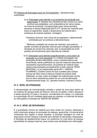 EeConcursos


4D) Sistema de Estocagem para um Fim Específico - Apresenta duas
subdivisões:

              a) a) Estocagem para atender a um programa de produção pré-
                 determinado: É utilizada nas indústrias de tipo contínuo ou semi-
                 contínuo que estabelece, com antecedência de vários meses,
              os níveis de produção. A programação (para vários períodos,
              semanas e meses) elaborada pelo P.C.P. deverá ser coerente para
              todos os segmentos, desde o recebimento do material até o
              embarque do produto acabado. Vantagens:

               * Estoques menores, sem riscos de se esgotarem, objetivamente
                   controlados por se conhecer a demanda futura.

                * Melhores condições de compra de materiais, pois pode-se
              aceitar contratos de grandes volumes para entregas parceladas. A
              atividade de compra fica reduzida, sem a necessidade de emitir
              pedidos de fornecimento para cada lote de material.

              b) b) Estocagem para atender especificamente a uma ordem de
                 produção ou a uma requisição: É o método empregado nas
                 produções do tipo intermitente, onde a indústria fabrica sob
                 encomenda, sendo justificável no caso de materiais especiais ou
                 necessários esporadicamente. Os pedidos de material neste
                 sistema são baseadas principalmente na lista material (“ROW
                 MATERIAL”) e na programação geral (AP = “ANNUAL
                 PLANNING”). Existem casos em que o pedido para compra
                 precisa ser feito mesmo antes do projeto do produto estar
                 detalhado, ou seja, antes da listagem do material estar pronta,
                 pois os itens necessários podem ter um ciclo de fabricação
                 excessivamente longo. Ex.: grandes motores, turbinas e navios.

VI. 5 - NÍVEL DE OPERAÇÃO

A representação da movimentação (entrada e saída) de uma peça dentro de
um sistema de estoque pode ser feita por meio de um gráfico, onde a abcissa é
o tempo decorrido (T) para o consumo, normalmente em meses, e a ordenada
é a quantidade (Q) em unidades desta peça em estoque, no intervalo de tempo
(t). Este gráfico é chamado de “DENTE DE SERRA”.


VI. VI. 6 - NÍVEL DE SEGURANÇA

É a quantidade mínima de material que deve existir em reserva, destinada a
cobrir eventuais atrasos na renovação do estoque, garantindo o funcionamento
ininterrupto dos órgãos a serem supridos. A principal vantagem do nível de
segurança é prover estoque suficiente para atender às demandas inesperadas.
A atividade de abastecimento requer um acréscimo no nível ótimo de estoque
(quantidade do estoque reserva), para manter suas atividades sem interrupção.



                                                                              122
 