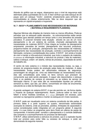 EeConcursos


Através do gráfico que se segue, observamos que o nível de segurança está
delimitado pelas quantidades de 0 a 20. É fácil verificar que este estoque de 20
peças será um estoque “morto”, existindo simplesmente para enfrentar as
eventualidades já citadas anteriormente. Não se deve esquecer que ele
representa um capital empatado e inoperante.

VI. 7 - M.R.P = PLANEJAMENTO DAS NECESSIDADES DE MATERIAIS
                   ( MATERIALS REQUIREMENTS PLANNING)

Algumas fábricas são dirigidas de maneira mais ou menos dificultosa. Pode-se
perceber que os estoques estão elevados , os subcomponentes estão sendo
expedidos para atender pedidos em tempo certo e uma atmosfera de pressão
prevalece. É possível remediar esta situação através do uso de um novo
planejamento e de um sistema de controle, chamado planejamento das
necessidades de materiais (M.R.P.) Este integra as funções de planejamento
empresarial, previsões de vendas, planejamento dos recursos produtivos,
programa-mestre de produção, planejamento das necessidades de materiais,
planejamento das necessidades de produção, controle e acompanhamento da
fabricação, compras e contabilização dos custos. O M.R.P. tem ainda a função
de criar e manter a infra-estrutura industrial, que inclui o cadastro de materiais,
a estrutura de informação industrial, a estrutura do produto ( lista de materiais),
saldos e estoque, ordem em aberto, rotinas de processo, capacidade de centro
de trabalho etc.

O centro de todo sistema é o módulo das necessidades brutas, ou seja, o
produto do programa-mestre de produção pelas listas de materiais. A estas
necessidades brutas podem ser adicionados estoques de segurança,
porcentagem de refugos etc. Uma vez determinadas as necessidades brutas,
elas são consolidadas para todos os itens comuns que precisam de
componente que está sendo planejado. A seguir são descontados o estoque
físico e os pedidos de compra já colocados ou as ordens de serviço de
fabricação interna. O que resta são as necessidades líquidas por período,
semanal ou diário, que são, por último, concentrado em lotes de encomenda,
calculando-se a data da liberação das ordens.

A grande vantagem do sistema M.R.P. é que ele permite ver, de forma rápida,
o impacto de qualquer replanejamento. Assim, pode-se saber os itens que
faltam e tomar medidas corretivas, e o estoque planejado em excesso, para
cancelar ou reprogramar pedidos e manter os estoques em níveis razoáveis.

O M.R.P. pode ser visualizado como um sistema constituído de três partes. A
primeira delas é a parte superior do quadro, denominada extremidade
avançada do sistema, onde as previsões, pedidos, limitações de capacidade e
outras considerações estão integradas em um programa global. A segunda
parte é a que traduz os programas para itens finais em planos de peças de
componentes. A terceira parte constitui o planejamento e o controle detalhado
das compras e o acompanhamento do processo de fabricação.
O M.R.P. utiliza sobremaneira a estrutura do produto, que é a explosão líquida
total por produto para evitar falta ou excesso de estoque, e pode ser
demonstrado da seguinte maneira:


                                                                               123
 