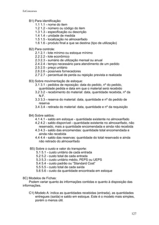 EeConcursos


    B1) Para identificação:
        1.1 1.1 - nome do item
        1.2 1.2 - número ou código do item
        1.3 1.3 - especificação ou descrição
        1.4 1.4 - unidade de medida
        1.5 1.5 - localização no almoxarifado
        1.6 1.6 - produto final a que se destina (tipo de utilização)
    B2) Para controle:
        2.1 2.1 - lote mínimo ou estoque mínimo
        2.2 2.2 - lote econômico
        2.3 2.3 - sumário de utilização mensal ou anual
        2.4 2.4 - tempo necessário para atendimento de um pedido
        2.5 2.5 - preço unitário
        2.6 2.6 - possíveis fornecedores
        2.7 2.7 - percentual de perda ou rejeição prevista e realizada
    B3) Sobre movimentação de estoque:
        3.1 3.1 - pedidos de reposição: data do pedido, nº do pedido,
           quantidade pedida e data em que o material será recebido
        3.2 3.2 - recebimento do material: data, quantidade recebida, nº da
           N.F.
        3.3 3.3 - reserva do material: data, quantidade e nº do pedido de
           reserva
        3.4 3.4 - retirada do material: data, quantidade e nº da requisição

    B4) Sobre saldos:
        4.1 4.1 - saldo em estoque - quantidade existente no almoxarifado
        4.2 4.2 - saldo disponível - quantidade existente no almoxarifado, não
           reservado, mais a quantidade encomendada e ainda não recebida
        4.3 4.3 - saldo das encomendas: quantidade total encomendada e
           ainda não recebida
        4.4 4.4 - saldo das reservas: quantidade do total reservado e ainda
           não retirado do almoxarifado

     B5) Sobre o custo e valor do transporte:
         5.1 5.1 - custo unitário de cada entrada
         5.2 5.2 - custo total de cada entrada
         5.3 5.3 - custo unitário médio, PEPS ou UEPS
         5.4 5.4 - custo padrão ou “Standard Cost”
         5.5 5.5 - custo total de cada saída
         5.6 5.6 - custo da quantidade encontrada em estoque

8C) Modelos de Fichas:
     Podem variar quanto às informações contidas e quanto à disposição das
informações.

    C1) Modelo A: indica as quantidades recebidas (entrada), as quantidades
        entregues (saída) e saldo em estoque. Este é o modelo mais simples,
        porém o menos útil.



                                                                              127
 