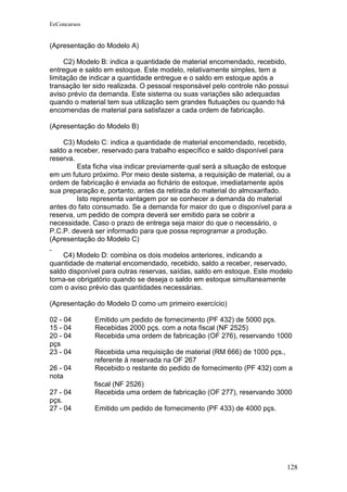 EeConcursos


(Apresentação do Modelo A)

     C2) Modelo B: indica a quantidade de material encomendado, recebido,
entregue e saldo em estoque. Este modelo, relativamente simples, tem a
limitação de indicar a quantidade entregue e o saldo em estoque após a
transação ter sido realizada. O pessoal responsável pelo controle não possui
aviso prévio da demanda. Este sistema ou suas variações são adequadas
quando o material tem sua utilização sem grandes flutuações ou quando há
encomendas de material para satisfazer a cada ordem de fabricação.

(Apresentação do Modelo B)

    C3) Modelo C: indica a quantidade de material encomendado, recebido,
saldo a receber, reservado para trabalho específico e saldo disponível para
reserva.
         Esta ficha visa indicar previamente qual será a situação de estoque
em um futuro próximo. Por meio deste sistema, a requisição de material, ou a
ordem de fabricação é enviada ao fichário de estoque, imediatamente após
sua preparação e, portanto, antes da retirada do material do almoxarifado.
         Isto representa vantagem por se conhecer a demanda do material
antes do fato consumado. Se a demanda for maior do que o disponível para a
reserva, um pedido de compra deverá ser emitido para se cobrir a
necessidade. Caso o prazo de entrega seja maior do que o necessário, o
P.C.P. deverá ser informado para que possa reprogramar a produção.
(Apresentação do Modelo C)

    C4) Modelo D: combina os dois modelos anteriores, indicando a
quantidade de material encomendado, recebido, saldo a receber, reservado,
saldo disponível para outras reservas, saídas, saldo em estoque. Este modelo
torna-se obrigatório quando se deseja o saldo em estoque simultaneamente
com o aviso prévio das quantidades necessárias.

(Apresentação do Modelo D como um primeiro exercício)

02 - 04       Emitido um pedido de fornecimento (PF 432) de 5000 pçs.
15 - 04       Recebidas 2000 pçs. com a nota fiscal (NF 2525)
20 - 04       Recebida uma ordem de fabricação (OF 276), reservando 1000
pçs
23 - 04       Recebida uma requisição de material (RM 666) de 1000 pçs.,
              referente à reservada na OF 267
26 - 04       Recebido o restante do pedido de fornecimento (PF 432) com a
nota
              fiscal (NF 2526)
27 - 04       Recebida uma ordem de fabricação (OF 277), reservando 3000
pçs.
27 - 04       Emitido um pedido de fornecimento (PF 433) de 4000 pçs.




                                                                           128
 