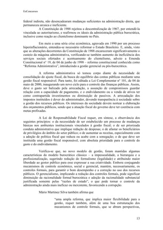 EeConcursos


federal indireta, não desencadearam mudanças suficientes na administração direta, que
permaneceu arcaica e ineficiente.
            A Constituição de 1988 rejeitou a descentralização de 1967, por entendê-la
vinculada ao autoritarismo, e reafirmou os ideais da administração pública burocrática,
inclusive como reação ao clientelismo dominante no País.

            Em meio a uma séria crise econômica, agravada em 1990 por um processo
hiperinflacionário, entendeu-se necessário reformar o Estado Brasileiro. E, ainda, visto
que as alterações decorrentes da Constituição de 1988 encareceram significativamente o
custeio da máquina administrativa, verificando-se também aumento da ineficiência dos
serviços sociais ofertados e acentuamento do clientelismo, adveio a Emenda
Constitucional n° 19, de 04 de junho de 1998 – reforma constitucional conhecida como
“Reforma Administrativa”, introduzindo a gestão gerencial ou pós-burocrática.

            A reforma administrativa só tomou corpo diante da necessidade de
consolidação do ajuste fiscal, da busca do equilíbrio das contas públicas mediante uma
gestão fiscal responsável. Para tanto, foi editada a Lei Complementar n° 101, de 04 de
maio de 2000, inaugurando um novo ciclo para o controle das finanças públicas. Assim,
deve o gasto ser balizado pela arrecadação, a assunção de compromissos guardar
relação com a capacidade de pagamento, e o endividamento ou a venda de ativos ter
como contrapartida investimentos ou diminuição de passivos. A arrecadação dos
impostos instituídos é dever do administrador, devendo transparência à sociedade sobre
a gestão dos recursos públicos. Os interesses da sociedade devem nortear a elaboração
dos orçamentos públicos, sendo que a atuação fiscal do governo deve ter coerência com
metas prefixadas.

            A Lei de Responsabilidade Fiscal requer, em síntese, a observância dos
seguintes princípios: o da necessidade de ser estabelecido um processo de mudanças
básicas nos ambientes institucionais vinculados à gestão fiscal; o de ser priorizada
conduta administrativa que implique redução de despesas; o de afastar os beneficiários
de privilégios do âmbito do setor público; o de aumentar as receitas, especialmente com
a adoção de política fiscal que reduza ou acabe com a sonegação; o de que deve ser
instituída uma gestão fiscal responsável, com absoluta prioridade para o controle do
gasto e do endividamento.

             Verifica-se que, no novo modelo de gestão, foram mantidas algumas
características do modelo burocrático clássico – a impessoalidade, a hierarquia e a
profissionalização, sugerindo redução do formalismo (legalidade) e atribuindo maior
liberdade ao gestor público para esse expressar a sua criatividade. Embora conjugando
mecanismos de controle econômico, social e gerencial, mantém, necessariamente, os
controles formais, para garantir o bom desempenho e a correção no uso dos recursos
públicos. O gerencialismo, implicando a redução dos controles formais, pode significar
diminuição da racionalidade formal burocrática e adoção da racionalidade substancial
justificada somente pelas “razões de estado”, o que pode tornar o controle da
administração ainda mais ineficaz ou inexistente, favorecendo a corrupção.

              Mário Martinez Silva também afirma que

                        “uma ampla reforma, que implica maior flexibilidade para a
                        gestão, requer também, além de uma boa estruturação dos
                        mecanismos de controle formais, que se abram perspectivas,


                                                                                     13
 