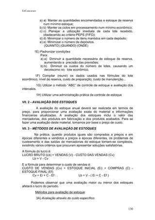 EeConcursos


                a) a) Manter as quantidades encomendadas e estoque de reserva
                   num mínimo estoque;
                b) b) Manter os ciclos em processamento num mínimo econômico;
                c) c) Planejar a utilização imediata de cada lote recebido,
                   obedecendo ao critério PEPS (FIFO);
                d) d) Minimizar o número de itens mantidos em cada depósito;
                e) e) Minimizar o número de depósitos.
                   (QUANTO) (QUANDO) (ONDE)
         1E) Padronizar condições
             Para:
             a) a) Diminuir a quantidade necessária de estoque de reserva,
                aumentando a precisão das previsões;
             b) b) Diminuir os custos do número de lotes, causando um
                decréscimo no lote econômico.
        1F) Compilar (reunir) os dados usados nas fórmulas do lote
econômico, nível de reserva, custo de preparação, custo de manutenção...
           1G) Utilizar o método “ABC” de controle de estoque e avaliação dos
intervalos.
              1H) Utilizar uma administração prática de controle de estoque

VII. 2 - AVALIAÇÃO DOS ESTOQUES
          A avaliação do estoque anual deverá ser realizada em termos de
preço, para proporcionar uma avaliação exata do material e informações
financeiras atualizadas. A avaliação dos estoques inclui o valor das
mercadorias, dos produtos em fabricação e dos produtos acabados. Para se
fazer uma avaliação deste material, tomamos por base o preço de custo.
VII. 3 - MÉTODOS DE AVALIAÇÃO DE ESTOQUES
         Na prática, quando produtos iguais são comprados a preços e em
épocas diferentes e vendidos a preços e épocas diferentes, os problemas de
custeamento e das saídas de mercadorias do estoque tornam-se complexos,
existindo vários critérios que procuram apresentar soluções satisfatórias.
A fórmula do lucro é:
LUCRO BRUTO (Lb) = VENDAS (V) - CUSTO DAS VENDAS (Cv)
       Lb = V - Cv
E a fórmula para determinar o custo de vendas é:
CUSTO DE VENDAS (Cv) = ESTOQUE INICIAL (Ei) + COMPRAS (C) -
ESTOQUE FINAL (Ef)
       Cv = Ei + C - Ef : .             Lb = V - ( Ei + C - Ef )

      Podemos observar que uma avaliação maior ou menor dos estoques
afetará o lucro do período.
          Métodos para avaliação de estoque:
              3A) Avaliação através do custo específico:


                                                                              130
 