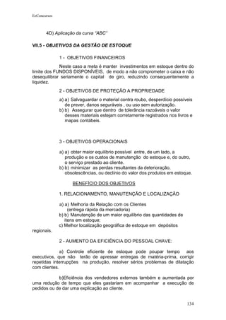 EeConcursos



       4D) Aplicação da curva “ABC”

VII.5 - OBJETIVOS DA GESTÃO DE ESTOQUE

              1 - OBJETIVOS FINANCEIROS
             Neste caso a meta é manter investimentos em estoque dentro do
limite dos FUNDOS DISPONÍVEIS, de modo a não comprometer o caixa e não
desequilibrar seriamente o capital de giro, reduzindo consequentemente a
liquidez.
              2 - OBJETIVOS DE PROTEÇÃO A PROPRIEDADE
              a) a) Salvaguardar o material contra roubo, desperdício possíveis
                 de prever, danos seguráveis , ou uso sem autorização.
              b) b) Assegurar que dentro de tolerância razoáveis o valor
                 desses materiais estejam corretamente registrados nos livros e
                 mapas contábeis.



              3 - OBJETIVOS OPERACIONAIS

              a) a) obter maior equilíbrio possível entre, de um lado, a
                 produção e os custos de manutenção do estoque e, do outro,
                 o serviço prestado ao cliente.
              b) b) minimizar as perdas resultantes da deterioração,
                 obsolescências, ou declínio do valor dos produtos em estoque.

                    BENEFÍCIO DOS OBJETIVOS

              1. RELACIONAMENTO, MANUTENÇÃO E LOCALIZAÇÃO

              a) a) Melhoria da Relação com os Clientes
                   (entrega rápida da mercadoria)
              b) b) Manutenção de um maior equilíbrio das quantidades de
                 itens em estoque;
              c) Melhor localização geográfica de estoque em depósitos
regionais.

              2 - AUMENTO DA EFICIÊNCIA DO PESSOAL CHAVE:

              a) Controle eficiente de estoque pode poupar tempo aos
executivos, que não terão de apressar entregas de matéria-prima, corrigir
repetidas interrupções na produção, resolver sérios problemas de dilatação
com clientes.

            b)Eficiência dos vendedores externos também e aumentada por
uma redução de tempo que eles gastariam em acompanhar a execução de
pedidos ou de dar uma explicação ao cliente.


                                                                            134
 