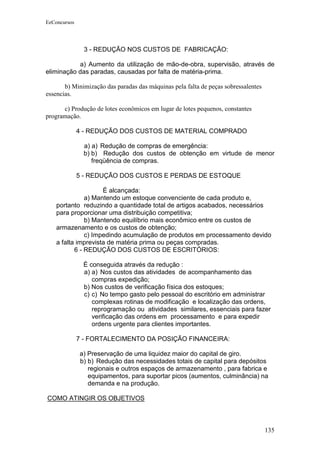 EeConcursos




                3 - REDUÇÃO NOS CUSTOS DE FABRICAÇÃO:

           a) Aumento da utilização de mão-de-obra, supervisão, através de
eliminação das paradas, causadas por falta de matéria-prima.

       b) Minimização das paradas das máquinas pela falta de peças sobressalentes
essencias.

      c) Produção de lotes econômicos em lugar de lotes pequenos, constantes
programação.

              4 - REDUÇÃO DOS CUSTOS DE MATERIAL COMPRADO

               a) a) Redução de compras de emergência:
               b) b) Redução dos custos de obtenção em virtude de menor
                  freqüência de compras.

              5 - REDUÇÃO DOS CUSTOS E PERDAS DE ESTOQUE

                     É alcançada:
               a) Mantendo um estoque convenciente de cada produto e,
    portanto reduzindo a quantidade total de artigos acabados, necessários
    para proporcionar uma distribuição competitiva;
               b) Mantendo equilíbrio mais econômico entre os custos de
    armazenamento e os custos de obtenção;
               c) Impedindo acumulação de produtos em processamento devido
    a falta imprevista de matéria prima ou peças compradas.
           6 - REDUÇÃO DOS CUSTOS DE ESCRITÓRIOS:

               É conseguida através da redução :
               a) a) Nos custos das atividades de acompanhamento das
                  compras expedição;
               b) Nos custos de verificação física dos estoques;
               c) c) No tempo gasto pelo pessoal do escritório em administrar
                  complexas rotinas de modificação e localização das ordens,
                  reprogramação ou atividades similares, essenciais para fazer
                  verificação das ordens em processamento e para expedir
                  ordens urgente para clientes importantes.

              7 - FORTALECIMENTO DA POSIÇÃO FINANCEIRA:

              a) Preservação de uma liquidez maior do capital de giro.
              b) b) Redução das necessidades totais de capital para depósitos
                 regionais e outros espaços de armazenamento , para fabrica e
                 equipamentos, para suportar picos (aumentos, culminância) na
                 demanda e na produção.

COMO ATINGIR OS OBJETIVOS



                                                                                    135
 