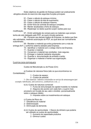 EeConcursos


             Estes objetivos da gestão do Estoque podem ser praticamente
atingidos através do exercício das seguintes funções principais:

               01 - Fazer o cálculo do estoque mínimo;
               02 - Fazer o cálculo do lote de suprimento;
               03 - Fazer o cálculo do estoque máximo;
               04 - Emitir ficha de controle de estoque completa;
               05 - Manter atualizadas a ficha de estoque;
               06 - Replanejar os dados quando surjam razões para sua
modificação;
              07 - Emitir solicitação de compra para os materiais cuja compra
tenha ele sido delegado pelo PCP, ao qual a função pertence;
              08 - Fornecer aos demais órgãos da Empresa, os dados que lhes
são solicitados, medindo autorização do PCP, ao qual deve ser normalmente
subordinado;
              09 - Receber o material que entra juntamente com a nota de
entrega (N.F.), conforme sistema adotado pela Empresa;
              10 - Identificar o material com o código interno da Empresa;
              11 - Guardar o material;
              12 - Conservar o material nas condições mais seguras;
              13 - Entregar o material mediante requisição;
              14 - Guardar a documentação de entrada e saída;
              15 - Organizar o material e manter sua organização.

CUSTOS DOS ESTOQUES

               Custos de Manutenção ou de Posse (Cm)

             a) Custoso de natureza física (são os que encontramos na
Contabilidade):
                      1 - Custos de espaço;
                      2 - Custos de pessoal;
             3 - Dos materiais indiretos consumidos no serviço de armazenagem (por
  exemplo: lubrificante, anti-corrosivos, combustíveis e etc...).
               b) b) Custos de natureza comercial:
                       1 - Furos de remuneração do capital investido no material.
                       2 - Seguros (de acordo com cada item, e qual é mais
               provável e em função de seu valor e dividido porcentualmente
               sobre o estoque médio).
                       3 - Impostos sobre os investimentos em estoque.

               c) Custos de Risco de :
               1 - Obsolência do material
               2 - Deteriorização
               3 - Diminuição da demanda.

               d) d) Custos de oportunidade = Desvio de dinheiro que poderia
                  ser utilizado os custos de oportunidade:
                       1 - Aumento da capacidade produtiva
                       2 - Diminuir custos


                                                                               136
 