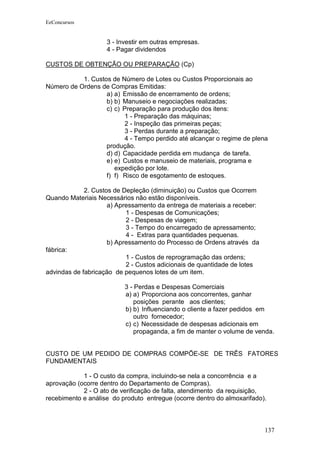 EeConcursos


                    3 - Investir em outras empresas.
                    4 - Pagar dividendos

CUSTOS DE OBTENÇÃO OU PREPARAÇÃO (Cp)

           1. Custos de Número de Lotes ou Custos Proporcionais ao
Número de Ordens de Compras Emitidas:
                   a) a) Emissão de encerramento de ordens;
                   b) b) Manuseio e negociações realizadas;
                   c) c) Preparação para produção dos itens:
                          1 - Preparação das máquinas;
                          2 - Inspeção das primeiras peças;
                          3 - Perdas durante a preparação;
                          4 - Tempo perdido até alcançar o regime de plena
                   produção.
                   d) d) Capacidade perdida em mudança de tarefa.
                   e) e) Custos e manuseio de materiais, programa e
                      expedição por lote.
                   f) f) Risco de esgotamento de estoques.

             2. Custos de Depleção (diminuição) ou Custos que Ocorrem
Quando Materiais Necessários não estão disponíveis.
                     a) Apressamento da entrega de materiais a receber:
                           1 - Despesas de Comunicações;
                           2 - Despesas de viagem;
                           3 - Tempo do encarregado de apressamento;
                           4 - Extras para quantidades pequenas.
                     b) Apressamento do Processo de Ordens através da
fábrica:
                           1 - Custos de reprogramação das ordens;
                           2 - Custos adicionais de quantidade de lotes
advindas de fabricação de pequenos lotes de um item.

                          3 - Perdas e Despesas Comerciais
                          a) a) Proporciona aos concorrentes, ganhar
                              posições perante aos clientes;
                          b) b) Influenciando o cliente a fazer pedidos em
                              outro fornecedor;
                          c) c) Necessidade de despesas adicionais em
                              propaganda, a fim de manter o volume de venda.


CUSTO DE UM PEDIDO DE COMPRAS COMPÕE-SE DE TRÊS FATORES
FUNDAMENTAIS

            1 - O custo da compra, incluindo-se nela a concorrência e a
aprovação (ocorre dentro do Departamento de Compras).
            2 - O ato de verificação de falta, atendimento da requisição,
recebimento e análise do produto entregue (ocorre dentro do almoxarifado).



                                                                          137
 