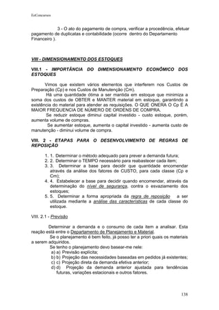 EeConcursos


              3 - O ato do pagamento de compra, verificar a procedência, efetuar
pagamento de duplicatas e contabilidade (ocorre dentro do Departamento
Financeiro ).



VIII - DIMENSIONAMENTO DOS ESTOQUES

VIII.1 - IMPORTÂNCIA DO DIMENSIONAMENTO ECONÔMICO DOS
ESTOQUES

       Vimos que existem vários elementos que interferem nos Custos de
Preparação (Cp) e nos Custos de Manutenção (Cm).
       Há uma quantidade ótima a ser mantida em estoque que minimiza a
soma dos custos de OBTER e MANTER material em estoque, garantindo a
existência do material para atender as requisições. O QUE ONERA O Cp É A
MAIOR FREQUENCIA DE NÚMERO DE ORDENS DE COMPRA.
       Se reduzir estoque diminui capital investido - custo estoque, porém,
aumenta volume de compras.
        Se aumentar estoque, aumenta o capital investido - aumenta custo de
manutenção - diminui volume de compra.

VIII. 2 - ETAPAS PARA O DESENVOLVIMENTO DE REGRAS DE
REPOSIÇÃO

       1. 1. Determinar o método adequado para prever a demanda futura;
       2. 2. Determinar o TEMPO necessário para reabastecer cada item;
       3. 3. Determinar a base para decidir que quantidade encomendar
          através da análise dos fatores de CUSTO, para cada classe (Cp e
          Cm);
       4. 4. Estabelecer a base para decidir quando encomendar, através da
          determinação do nível de segurança, contra o esvaziamento dos
          estoques;
       5. 5. Determinar a forma apropriada da regra de reposição       a ser
          utilizada mediante a análise das características de cada classe do
          estoque.

VIII. 2.1 - Previsão

        Determinar a demanda e o consumo de cada item a analisar. Esta
reação está entre o Departamento de Planejamento e Material.
         Se o planejamento é bem feito, já posso ter a priori quais os materiais
a serem adquiridos.
         Se tenho o planejamento devo basear-me nele:
         a) a) Previsão explícita;
         b) b) Projeção das necessidades baseadas em pedidos já existentes;
         c) c) Projeção direta da demanda efetiva anterior;
         d) d) Projeção da demanda anterior ajustada para tendências
            futuras, variações estacionais e outros fatores.



                                                                            138
 