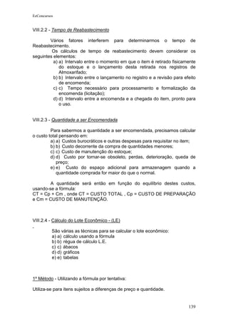 EeConcursos


VIII.2.2 - Tempo de Reabastecimento

        Vários fatores interferem para determinarmos o tempo de
Reabastecimento.
         Os cálculos de tempo de reabastecimento devem considerar os
seguintes elementos:
          a) a) Intervalo entre o momento em que o item é retirado fisicamente
             do estoque e o lançamento desta retirada nos registros de
             Almoxarifado;
          b) b) Intervalo entre o lançamento no registro e a revisão para efeito
             de encomenda;
          c) c) Tempo necessário para processamento e formalização da
             encomenda (licitação);
          d) d) Intervalo entre a encomenda e a chegada do item, pronto para
             o uso.


VIII.2.3 - Quantidade a ser Encomendada

         Para sabermos a quantidade a ser encomendada, precisamos calcular
o custo total pensando em:
         a) a) Custos burocráticos e outras despesas para requisitar no item;
         b) b) Custo decorrente da compra de quantidades menores;
         c) c) Custo de manutenção do estoque;
         d) d) Custo por tornar-se obsoleto, perdas, deterioração, queda de
            preço;
         e) e) Custo do espaço adicional para armazenagem quando a
            quantidade comprada for maior do que o normal.

        A quantidade será então em função do equilíbrio destes custos,
usando-se a fórmula:
CT = Cp + Cm , onde CT = CUSTO TOTAL , Cp = CUSTO DE PREPARAÇÃO
e Cm = CUSTO DE MANUTENÇÃO.



VIII.2.4 - Cálculo do Lote Econômico - (LE)

          São várias as técnicas para se calcular o lote econômico:
          a) a) cálculo usando a fórmula
          b) b) régua de cálculo L.E.
          c) c) ábacos
          d) d) gráficos
          e) e) tabelas



1º Método - Utilizando a fórmula por tentativa:

Utiliza-se para itens sujeitos a diferenças de preço e quantidade.


                                                                            139
 