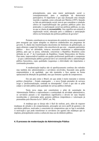EeConcursos


                      principalmente, para uma maior participação social e,
                      conseqüentemente, para a ampliação da democracia
                      participativa. O importante é que seja alcançada uma situação
                      inserida e regulada, como colocado por Martins (1997). Quando
                      se fala em participação social, tem-se que considerar a condição
                      efetiva de responsabilização dos gestores públicos pelos atos
                      praticados e a participação social nas políticas públicas, ou seja,
                      ao que se chama de accountability. Isso significa um estímulo à
                      organização social, educação para a cidadania e participação
                      efetiva na formulação das políticas públicas do governo”.


              Portanto, constituem-se os mecanismos de controle no elemento essencial
  para assegurar que sejam atingidos os objetivos estabelecidos nos programas de
  governo. E, diante das transformações decorrentes do fenômeno da globalização, as
  quais afetaram o papel do Estado e da consciência de que este – enquanto patrimônio
  público – deve ser defendido, torna-se necessário modernizar a administração
  pública, para que se possa, sobretudo, concretizar a República Brasileira como
  definida no art. 1° da Constituição da República: Estado Democrático de Direito.
  Para tanto, imprescindível também um quadro profissional qualificado e competente
  – já que a administração pública gerencial deve ser construída sobre a administração
  pública burocrática, cujas qualidades (segurança e efetividade) são importantes e
  continuarão presentes.

             A modernização implica não só aperfeiçoamento contínuo dos métodos
  mas também dos administradores e servidores envolvidos, buscando uma gestão
  empreendedora e de qualidade que não mantenha o foco apenas na forma
  operacional da obtenção da qualidade, mas que fomente a gestão do compromisso.

              Em um país como o Brasil, em que ainda é muito marcante o sistema
  político clientelista – Estado empregador –, o novo Estado prestador de serviços
  exige a “profissionalização, centrada no desempenho”. Certo é que não se pode
  culpar o servidor público pela qualidade do serviço público ofertado.

             Nesta nova etapa, por constituírem o pilar de sustentação da
  Administração Pública e representarem a continuidade da atividade administrativa,
  os servidores passam a ter importância significativa e devem ter suas funções
  reconhecidas e valorizadas pelos gestores públicos (importância e valorização já
  pretendidas pelo Decreto-Lei n° 200/67, art. 94).

            A mudança que se deseja não é fácil de realizar, pois, além de requerer
mudanças de atitudes e de comportamento, pressupõe um novo perfil de gestores e de
servidores públicos, motivados e conscientes do compromisso que os liga à sociedade.
A motivação é que pode transformar os servidores em agentes das mudanças que se
impõem, principalmente contra a cultura do mau uso do dinheiro público.



4. O processo de modernização da Administração Pública




                                                                                      14
 