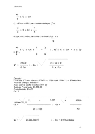 EeConcursos




     Q
    ----- x C x Cm
      2

c) c) Custo unitário para manter o estoque: (Cm)

         Q                1
        ----- x C x Cm x ------
          2               D

d) d) Custo unitário para obter o estoque: (Cp) Cp
                                             ------
                                               Q


   Q              1        Cp
  ---- x C x Cm x ------ = ------- : . Q2 x C x Cm = 2 x Cp
x D :.
   2              D        Q



            2.Cp.D                              2 x Cp x D
    2
Q        = ------------ : . Qe =               ----------------------
            C. Cm                                  C x Cm




Exemplo:
Consumo: 100 unid./dia --->> 100x25 = 2.500 --->> 2.500x12 = 30.000 u/ano
Prazo de Entrega: 30 dias ****
Juros sobre o capital investido: 36% aa
Custo de Preparação: $ 3.000,00
Custo Unitário: $ 20,00
Qe: ?



                 2                x                3.000                x           30.000
180.000.000,00
Qe =           ------------------------------------- : . Qe =               ------------------
----------
                         20 x 0.36                                                    7,2




Qe =               25.000.000,00                 : . Qe = 5.000 unidades


                                                                                         141
 