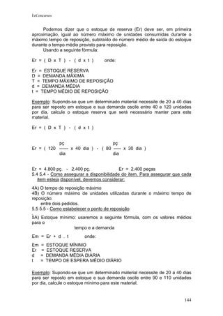 EeConcursos


     Podemos dizer que o estoque de reserva (Er) deve ser, em primeira
aproximação, igual ao número máximo de unidades consumidas durante o
máximo tempo de reposição, subtraído do número médio de saída do estoque
durante o tempo médio previsto para reposição.
     Usando a seguinte fórmula:

Er = ( D x T ) - ( d x t )        onde:

Er = ESTOQUE RESERVA
D = DEMANDA MÁXIMA
T = TEMPO MÁXIMO DE REPOSIÇÃO
d = DEMANDA MÉDIA
t = TEMPO MÉDIO DE REPOSIÇÃO

Exemplo: Supondo-se que um determinado material necessite de 20 a 40 dias
para ser reposto em estoque e sua demanda oscile entre 40 e 120 unidades
por dia, calcule o estoque reserva que será necessário manter para este
material.

Er = ( D x T ) - ( d x t )


           pç                       pç
Er = ( 120 ------ x 40 dia ) - ( 80 ----- x 30 dia )
           dia                      dia


Er = 4.800 pç. - 2.400 pç.                 Er = 2.400 peças
5.4 5.4 - Como assegurar a disponibilidade do item. Para assegurar que cada
   item esteja disponível, devemos considerar:
4A) O tempo de reposição máximo
4B) O número máximo de unidades utilizadas durante o máximo tempo de
reposição
     entre dois pedidos.
5.5 5.5 - Como estabelecer o ponto de reposição
5A) Estoque mínimo: usaremos a seguinte fórmula, com os valores médios
para o
                  tempo e a demanda
Em = Er + d . t         onde:
Em   =   ESTOQUE MÍNIMO
Er   =   ESTOQUE RESERVA
d    =   DEMANDA MÉDIA DIÁRIA
t    =   TEMPO DE ESPERA MÉDIO DIÁRIO

Exemplo: Supondo-se que um determinado material necessite de 20 a 40 dias
para ser reposto em estoque e sua demanda oscile entre 90 e 110 unidades
por dia, calcule o estoque mínimo para este material.


                                                                       144
 