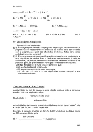 EeConcursos


----->>>>> Er = ( D x T ) - ( d x t )
           pç                       pç
Er = ( 110 ----- x 40 dia ) - ( 100 ----- x 30 dia )
           dia                      dia


Er = 4.400 pç. - 3.000 pç.                     Er = 1.400 peças

----->>>>> Em = Er + d x t
Em = 1.400 + 100 x 30                  Em = 1.400 + 3.000                 Em =
4.400 pç.

5B) Estoque para Fim Específico
       Apresenta duas subdivisões:
I) I) Estocagem para atender a um programa de produção pré-determinado: A
    programação de recebimento dos materiais no estoque deve ser coerente
    com a programação geral das atividades produtivas, feitas para vários
    períodos (meses ou semanas).
II) II) Estocagem para atender especificamente a uma ordem de produção ou a
    uma requisição de serviço. Para a fabricação sob encomenda (produção
    intermitente), os pedidos de material são baseados na lista de materiais e na
    produção geral, as quantidades de reposição são necessidades líquidas.
     Este tipo de reposição é muito utilizado para itens que:
     a) a) são fabricados sob encomenda;
     b) b) são excessivamente caros ou volumosos;
     c) c) não proporcionam economia significativa quando comprados em
        maiores quantidades




X - ROTATIVIDADE DE ESTOQUES
A rotatividade ou giro de estoque é uma relação existente entre o consumo
anual e o estoque médio do produto.
                  Consumo médio anual
Rotatividade = __________________________
                      estoque médio

A rotatividade é expressa no inverso de unidades de tempo ou em “vezes”, isto
é “vezes” por dia, ou por mês, ou por ano.
Exemplo: O consumo anual de um item foi de 800 unidades e o estoque médio
de 100 unidades. O giro seria:
        800 unid/ano
R = ______________________ = 8 vezes/ano


                                                                             145
 