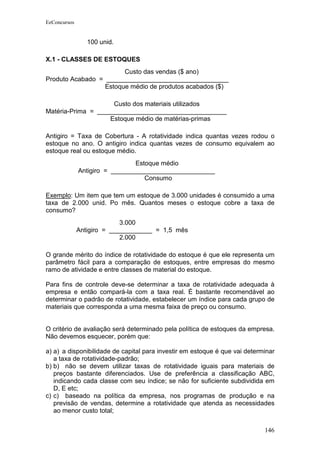 EeConcursos


                 100 unid.

X.1 - CLASSES DE ESTOQUES
                        Custo das vendas ($ ano)
Produto Acabado = __________________________________
                  Estoque médio de produtos acabados ($)

                     Custo dos materiais utilizados
Matéria-Prima = ____________________________________
                    Estoque médio de matérias-primas

Antigiro = Taxa de Cobertura - A rotatividade indica quantas vezes rodou o
estoque no ano. O antigiro indica quantas vezes de consumo equivalem ao
estoque real ou estoque médio.
                                Estoque médio
              Antigiro = _____________________________
                                   Consumo

Exemplo: Um item que tem um estoque de 3.000 unidades é consumido a uma
taxa de 2.000 unid. Po mês. Quantos meses o estoque cobre a taxa de
consumo?
                            3.000
              Antigiro = ____________ = 1,5 mês
                            2.000

O grande mérito do índice de rotatividade do estoque é que ele representa um
parâmetro fácil para a comparação de estoques, entre empresas do mesmo
ramo de atividade e entre classes de material do estoque.

Para fins de controle deve-se determinar a taxa de rotatividade adequada à
empresa e então compará-la com a taxa real. É bastante recomendável ao
determinar o padrão de rotatividade, estabelecer um índice para cada grupo de
materiais que corresponda a uma mesma faixa de preço ou consumo.


O critério de avaliação será determinado pela política de estoques da empresa.
Não devemos esquecer, porém que:

a) a) a disponibilidade de capital para investir em estoque é que vai determinar
   a taxa de rotatividade-padrão;
b) b) não se devem utilizar taxas de rotatividade iguais para materiais de
   preços bastante diferenciados. Use de preferência a classificação ABC,
   indicando cada classe com seu índice; se não for suficiente subdividida em
   D, E etc;
c) c) baseado na política da empresa, nos programas de produção e na
   previsão de vendas, determine a rotatividade que atenda as necessidades
   ao menor custo total;


                                                                            146
 