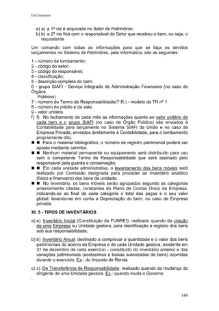EeConcursos


  a) a) a 1ª via é arquivada no Setor de Patrimônio;
  b) b) a 2ª via fica com o responsável do Setor que recebeu o bem, ou seja, o
     requisitante
Um comando com todas as informações para que se faça os devidos
lançamentos no Sistema de Patrimônio, pela informática, são as seguintes:
1 - número de tombamento;
2 - código do setor;
3 - código do responsável;
4 - classificação;
5 - descrição completa do bem;
6 - grupo SIAFI - Serviço Integrado de Administração Financeira (no caso de
Órgãos
    Públicos)
7 - número do Termo de Responsabilidade(T.R.) - modelo do TR nº 1
8 - número do prédio e da sala;
9 - valor unitário
f) f) No fechamento de cada mês as informações quanto ao valor unitário de
   cada bem e o grupo SIAFI (no caso de Órgão Público) são enviados à
   Contabilidade para lançamento no Sistema SIAFI da União e no caso de
   Empresa Privada, enviados diretamente à Contabilidade, para o tombamento
   propriamente dito.
       Para o material bibliográfico, o número de registro patrimonial poderá ser
   aposto mediante carimbo.
       Nenhum material permanente ou equipamento será distribuído para uso
   sem o competente Termo de Responsabilidade que será assinado pelo
   responsável pela guarda e conservação;
       Em cada unidade administrativa, o levantamento dos bens móveis será
   realizado por Comissão designada para proceder ao inventário analítico
   (físico e financeiro) dos bens da unidade;
       No Inventário, os bens móveis serão agrupados segundo as categorias
   anteriormente citadas, constantes do Plano de Contas Único da Empresa,
   indicando-se ao final de cada categoria o total das peças e o seu valor
   global, levando-se em conta a Depreciação do bem, no caso de Empresa
   privada.
XI. 5 - TIPOS DE INVENTÁRIOS
a) a) Inventário Inicial (Constituição da FUNREI): realizado quando da criação
   de uma Empresa ou Unidade gestora, para identificação e registro dos bens
   sob sua responsabilidade;
b) b) Inventário Anual: destinado a comprovar a quantidade e o valor dos bens
   patrimoniais do acervo da Empresa e de cada Unidade gestora, existente em
   31 de dezembro de cada exercício - constituído do inventário anterior e das
   variações patrimoniais (acréscimos e baixas autorizadas de bens) ocorridas
   durante o exercício. Ex.: do Imposto de Renda
c) c) De Transferência de Responsabilidade: realizado quando da mudança do
   dirigente de uma Unidade gestora. Ex.: quando muda o Governo



                                                                             149
 