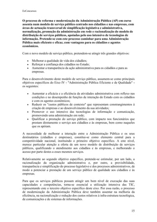 EeConcursos


O processo de reforma e modernização da Administração Pública (AP) em curso
assenta num modelo de serviço público centrado nos cidadãos e nas empresas, com
áreas de actuação transversal de simplificação legislativa e administrativa,
normalização, promoção da administração em rede e racionalização do modelo de
distribuição de serviços públicos, apoiadas pelo uso intensivo de tecnologias de
informação. Pretende-se com este processo caminhar para uma Administração
Pública mais eficiente e eficaz, com vantagens para os cidadãos e agentes
econômicos.

Com o novo modelo de serviço público, pretendem-se atingir três grandes objetivos:

   •   Melhorar a qualidade de vida dos cidadãos;
   •   Reforçar a confiança dos cidadãos no Estado;
   •   Aumentar a transparência da ação administrativa para os cidadãos e para as
       empresas.

Para o desenvolvimento deste modelo de serviço público, assumem-se como principais
objetivos específicos do Eixo IV - "Administração Pública Eficiente e de Qualidade" -
os seguintes:

   •   Aumentar a eficácia e a eficiência da atividades administrativa com reflexo nas
       condições e no desempenho de funções de interação do Estado com os cidadãos
       e com os agentes econômicos;
   •   Reduzir os "custos públicos de contexto" que representam constrangimentos à
       criação de empresas e ao desenvolvimento da sua atividades;
   •   Promover o uso intensivo das tecnologias de informação e comunicação,
       promovendo uma administração em rede;
   •   Qualificar a prestação do serviço público, com impacto nos funcionários que
       prestam diretamente o serviço aos cidadãos e às empresas, bem como naqueles
       que os apóiam.

A necessidade de melhorar a interação entre a Administração Pública e os seus
destinatários (cidadãos e empresas), constitui-se como elemento central para a
competitividade nacional, instituindo o primeiro objetivo específico. A este nível,
merece particular atenção a oferta de um novo modelo de distribuição de serviços
públicos, qualificando o atendimento aos cidadãos e às empresas, e melhorando o
acesso por parte destes a esses mesmos serviços.

Relativamente ao segundo objetivo específico, pretende-se estimular, por um lado, a
racionalização da organização administrativa e, por outro, a previsibilidade,
transparência e simplificação do processo legislativo e dos processos administrativos, de
modo a potenciar a prestação de um serviço público de qualidade aos cidadãos e às
empresas.

Para que os serviços públicos possam atingir um bom nível de execução das suas
capacidades e competências, torna-se essencial a utilização intensiva das TIC,
representando este o terceiro objetivo específico deste eixo. Por essa razão, o processo
de modernização da Administração Pública deve também assentar na melhoria da
eficiência, na racionalização e redução dos custos relativos à infra-estrutura tecnológica,
de comunicações e de sistemas de informações.


                                                                                        15
 