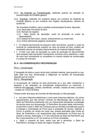 EeConcursos


d) d) De Extinção ou Transformação: realizado quando da extinção ou
   transformação da Unidade gestora
e) e) Eventual: realizado em qualquer época, por iniciativa do dirigente da
   Unidade gestora ou por iniciativa dos Órgãos fiscalizadores, através de
   auditorias.
   No Inventário Analítico, para a perfeita caracterização do bem, figurarão:
   a) a) Descrição minuciosa do bem;
   b) b) Número de registro;
   c) c)   Valor (preço de aquisição, custo de produção ou preço de
      desavaliação);
   d) d) Estado do bem (bom, ocioso, antieconômico ou inservível);
   e) e) Outros elementos julgados necessários
• • O material permanente de pequeno valor econômico, quando o custo do
  controle for evidentemente superior ao risco da perda do bem, poderá ser
  controlado através do simples relacionamento do material (relação-carga)
• • O bem cujo valor de aquisição ou custo de produção for desconhecido
  será avaliado pela Comissão Inventariante, tomando como referência o valor
  de outro bem semelhante ou sucedâneo no mesmo estado de conservação
  e a preço de mercado

XI. 6 - DA CONSERVAÇÃO E RECUPERAÇÃO

XI.6.1 - Conservação

É obrigação de todos a quem tenha sido confiado material, para guarda ou uso,
zelar pela sua boa conservação e diligenciar no sentido da recuperação
daquele que se avariar.
XI.6.2 - Recuperação
A recuperação de material só será promovida se o seu valor compensar a
despesa a ser realizada; se considerado antieconômico ou inservível, o
material será alienado. (cedido, transferido, vendido, cessão de bens, baixado)
- modelo do Termo de Baixa
Poderá existir dois tipos de Contrato de Manutenção ou Recuperação:

• • Um para máquinas eletrônicas e outro para máquinas elétricas. Os outros
  equipamentos que não tenham contrato de Manutenção são enviados ao
  Setor de Patrimônio juntamente com um memorando solicitando a prestação
  de serviço para sua recuperação. O Patrimônio de posse deste memorando,
  encaminha-o para o Setor de Compras para as devidas providências quanto
  à licitação e contratação da Firma para a prestação do serviço. Definida a
  Firma, é emitido um recibo em duas vias, ambas assinadas pelo Chefe do
  Setor de Patrimônio e do responsável pelo recebimento na Firma que irá
  prestar o serviço. Assinadas, a 1ª via é devolvida ao Setor de Patrimônio que
  faz o arquivamento e a 2ª via continua na Firma contratada.
• • Após o conserto do bem, assim que ele é devolvido, o Setor de
  Patrimônio o entrega no Setor de origem (modelo nº 4)



                                                                           150
 