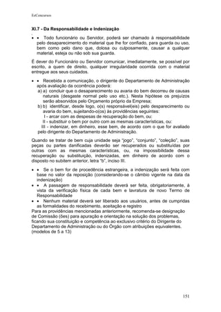 EeConcursos


XI.7 - Da Responsabilidade e Indenização

• • Todo funcionário ou Servidor, poderá ser chamado à responsabilidade
  pelo desaparecimento do material que lhe for confiado, para guarda ou uso,
  bem como pelo dano que, dolosa ou culposamente, causar a qualquer
  material, esteja ou não sob sua guarda.
É dever do Funcionário ou Servidor comunicar, imediatamente, se possível por
escrito, a quem de direito, qualquer irregularidade ocorrida com o material
entregue aos seus cuidados.
• • Recebida a comunicação, o dirigente do Departamento de Administração
  após avaliação da ocorrência poderá:
  a) a) concluir que o desaparecimento ou avaria do bem decorreu de causas
     naturais (desgaste normal pelo uso etc.). Nesta hipótese os prejuízos
     serão absorvidos pelo Orçamento próprio da Empresa;
  b) b) identificar, desde logo, o(s) responsável(eis) pelo desparecimento ou
     avaria do bem, sujeitando-o(os) às providências seguintes:
      I - arcar com as despesas de recuperação do bem, ou:
     II - substituir o bem por outro com as mesmas características, ou:
    III - indenizar, em dinheiro, esse bem, de acordo com o que for avaliado
  pelo dirigente do Departamento de Administração.
Quando se tratar de bem cuja unidade seja “jogo”, “conjunto”, “coleção”, suas
peças ou partes danificadas deverão ser recuperados ou substituídas por
outras com as mesmas características, ou, na impossibilidade dessa
recuperação ou substituição, indenizadas, em dinheiro de acordo com o
disposto no subitem anterior, letra “b”, inciso III.

• • Se o bem for de procedência estrangeira, a indenização será feita com
   base no valor da reposição (considerando-se o câmbio vigente na data da
   indenização)
• • A passagem de responsabilidade deverá ser feita, obrigatoriamente, à
   vista da verificação física de cada bem e lavratura de novo Termo de
   Responsabilidade
• • Nenhum material deverá ser liberado aos usuários, antes de cumpridas
   as formalidades do recebimento, aceitação e registro
Para as providências mencionadas anteriormente, recomenda-se designação
de Comissão (ões) para apuração e orientação na solução dos problemas,
ficando sua constituição e competência ao exclusivo critério do Dirigente do
Departamento de Administração ou do Órgão com atribuições equivalentes.
(modelos de 5 a 13)




                                                                         151
 