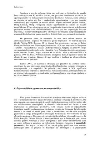 EeConcursos


       Seguiu-se a era das reformas feitas para enfrentar as limitações do modelo
burocrático (dos anos 40 ao início dos 80), em que foram introduzidas iniciativas de
aperfeiçoamento via fortalecimento institucional (institution building), numa tentativa
de vincular os meios aos fins – modernização administrativa –, em um contexto
caracterizado pela expansão da atuação estatal. Alguns estudiosos (Robert Merton,
Philip Selznick, Phillip Thompson), mesmo reconhecendo as virtudes do modelo
concebido por Weber, observaram que as conseqüências imprevistas da ação humana
produziam, muitas vezes, disfuncionalidades. É certo que uma organização deve ser
impessoal, o mesmo valendo para outros atributos do modelo; mas a impessoalidade em
excesso é tão disfuncional quanto a ausência deste atributo, pois provoca desmotivação.

        Os primeiros sinais da introdução de uma nova cultura baseada no
empreendedorismo – inspirada em práticas da gestão empresarial – foi batizada de Nova
Gestão Pública (NGP, dos anos 80 em diante). Este movimento – surgido no Reino
Unido, no final dos anos 70 (mais precisamente em 1979, com a ascensão de Margareth
Thatcher) – foi adotado nos Estados Unidos (sob Ronald Reagan), nos anos 80, e logo
se expandiu pelo mundo anglo-saxão (Austrália, Nova Zelândia), atingindo, em seguida,
vários países da Europa. Chegou, nos anos 90, à América Latina, primeiro no Chile e, a
partir de 1995, no Brasil. Podemos analisar a emergência da NGP a partir do exame de
alguns de seus princípios básicos, de seus modelos e, também, de alguns dilemas
decorrentes de sua aplicação.

       Ramió (2001), ao examinar a utilização dos princípios no contexto latino-
americano, fez uma interessante classificação, identificando duas correntes principais: a
neo-empresarial e a neopública. No primeiro caso, adotar a NGP significava
fundamentalmente imprimir na administração pública um estilo de gestão semelhante ao
do setor privado, enquanto a segunda visão implicava reforçar o conceito de cidadania e
os valores da coisa pública.




6. Governabilidade, governança e accountability



        Uma grande diversidade de conceitos e princípios norteiam os projetos políticos
que se estruturam em vários países em torno da chamada Sociedade da Informação. De
maneira geral, um aspecto inerente à complexidade desse processo histórico tende a não
ser suficientemente contemplado: a dimensão informacional do Estado e suas
implicações na capacidade governativa. Esta situação mostra-se especialmente
inquietante quando constatamos que os diversos projetos de Sociedade da Informação
contam - em maior ou menor grau - com o Estado como um dos seus principais
promotores e campo privilegiado de articulação de iniciativas. Provavelmente um dos
elementos a marcar as diferenças entre projetos de Sociedade da Informação como os da
União Européia, Estados Unidos e países periféricos seja a forma pela qual, nestes
distintos quadros históricos, o Estado configurou-se como campo informacional, além
de como políticas e estruturas de informação fornecem elementos à capacidade
governativa. Isto sugere, em especial no caso de países periféricos, uma aparente
contradição entre os projetos de Sociedade da Informação e a precariedade


                                                                                      17
 
