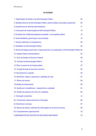 EeConcursos


                                           SUMÁRIO


1. Organização do Estado e da Administração Pública                                       03

2. Modelos teóricos de Administração Pública: patrimonialista, burocrático e gerencial    09

3. Experiências de reformas administrativas                                               11

4. O processo de modernização da Administração Pública                                    13

5. Evolução dos modelos/paradigmas de gestão: a nova gestão pública                       15

6. Governabilidade, governança e accountability                                           16

7. Governo eletrônico e transparência                                                     22

8. Qualidade na Administração Pública                                                     24

9. Novas tecnologias gerenciais e organizacionais e sua aplicação na Administração Pública 26

10. Gestão Pública empreendedora                                                          27

11. Ciclo de Gestão do Governo Federal                                                    29

12. Controle da Administração Pública                                                     33

13. Ética no exercício da função pública                                                  37

14. O papel da área de recursos humanos                                                   44

15. Recrutamento e seleção                                                                46

16. Benefícios, higiene, segurança e qualidade de vida                                    47

17. Planos de carreira                                                                    56

18.Gestão de desempenho                                                                   58

19. Gestão por competências - mapeamento e avaliação                                      61

20. Gestão de pessoas com foco em resultados                                              64

21. Educação corporativa                                                                  65

22. Treinamento, Desenvolvimento e Educação                                               66

23. Benefícios e serviços                                                                 67

24. Bancos de dados e sistemas de informações de recursos humanos                         69

25. Comportamento organizacional                                                          72

FUNDAMENTOS DE GESTÃO DE RECURSOS MATERIAIS                                               75




                                                                                           2
 