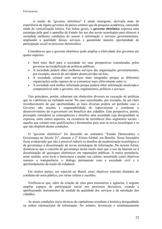EeConcursos


        A noção de "governo eletrônico" é ainda emergente, derivada mais da
experiência de alguns governos de países centrais que da pesquisa acadêmica, carecendo
ainda de verticalização teórica. Em linhas gerais, o governo eletrônico expressa uma
estratégia pela qual o aparelho de Estado faz uso das novas tecnologias para oferecer à
sociedade melhores condições de acesso à informação e serviços governamentais,
ampliando a qualidade desses serviços e garantindo maiores oportunidade de
participação social no processo democrático.

   Considera-se que o governo eletrônico pode ampliar a efetividade dos governos em
quatro aspectos:

   •   Será mais fácil para a sociedade ter suas perspectivas consideradas pelos
       governos na (re)definição de políticas públicas;
   •   A sociedade poderá obter melhores serviços das organizações governamentais,
       por exemplo, através de atividades desenvolvidas on-line;
   •   A sociedade contará com serviços mais integrados porque as diferentes
       organizações serão capazes de se comunicar mais efetivamente entre si;
   •   A sociedade será melhor informada porque poderá obter informação atualizada e
       compreensível sobe o governo, leis, regulamentos, políticas e serviços

    Tais princípios, porém, esbarram em obstáculos diversos na execução de políticas
que os viabilizem na realidade social. No caso neozelandês, por exemplo, há um claro
reconhecimento de que oportunidades as mais diversas podem ser perdidas caso o
Governo não assuma a responsabilidade de supervisionar e coordenar o
desenvolvimento do e-goverment em benefício dos cidadãos. Esta perspectiva, porém,
pressupõe considerar as conseqüências e desafios uma sociedade cuja desigualdade se
expressa, entre outros aspectos, na existência de reconhecer dois segmentos sociais -
aqueles que contam com qualificações e ferramentas para usar as novas tecnologias e os
que não dispõem destas condições.

    O "governo eletrônico" foi discutido no seminário "Estado Democrático e
Governança no Século 21", durante o 2º Fórum Global, em Brasília. Neste Seminário
ficou evidenciado que não é possível reduzir os desafios da modernização tecnológica e
da governança à disseminação de novas tecnologias da informação. Da mesma forma,
destacou-se que o conceito de governança inclui muito mais que o uso da Internet ou a
disseminação de quiosques eletrônicos em repartições públicas. A maior premência,
neste sentido, seria levar a burocracia a mudar sua cultura, assumindo como objetivos
maiores a transparência, o diálogo permanente com a sociedade civil e o
aprofundamento da noção de cidadania.

    Em muitos países, em especial no Brasil, esses objetivos estariam distantes do
cotidiano do setor público, em várias esferas e escalões.

    Verificou-se que, além da criação de sites para ministérios e agências, é urgente
ampliar espaços de participação social nos processos decisórios, criando e
aperfeiçoando instrumentos de medida da qualidade dos serviços e da satisfação dos
cidadãos.

   As atuais condições sócio-técnicas do capitalismo ressaltam a histórica desigualdade
na ordem internacional da informação. No entanto, favorecem e simultaneamente


                                                                                    22
 