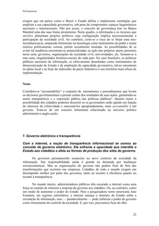 EeConcursos


exigem que em países como o Brasil o Estado defina e implemente estratégias que
ampliem a sua capacidade governativa, sob pena de comprometer espaços hegemônicos
nacionais e internacionais. Não por acaso, o conceito de governança tem no Banco
Mundial uma das suas fontes promotoras. Neste quadro, a informação e os recursos que
envolve alimentam projetos políticos cuja configuração implica necessariamente a
participação da sociedade civil. Ao contrário, corre-se o risco de se forjar uma neo-
tecnoburocracia, amparada fortemente na tecnologia como instrumento de poder e numa
retórica politicamente correta, porém socialmente insulada. As possibilidades de se
evitar tal tendência encontram-se potencializadas na ação dos próprios atores presentes
nesta cena: governos, organizações da sociedade civil, universidades, etc. Somam-se à
esta cena, singularidades histórico-sociais de cada país. No caso brasileiro, as políticas
públicas nacionais de informação, se efetivamente desenhadas como instrumentos de
democratização do Estado e de ampliação da capacidade governativa, talvez encontrem
no plano local e no bojo do redesenho do pacto federativo o seu território mais eficaz de
implementação.


Notas

Considera-se “accountability” o conjunto de mecanismos e procedimentos que levam
os decisores governamentais a prestar contas dos resultados de suas ações, garantindo-se
maior transparência e a exposição pública das políticas públicas". Quanto maior a
possibilidade dos cidadãos poderem discernir se os governantes estão agindo em função
do interesse da coletividade e sancioná-los apropriadamente, mais accountable é um
governo. Trata-se de um conceito fortemente relacionado ao universo político
administrativo anglo-saxão.




7. Governo eletrônico e transparência

Com a internet, a noção de transparência informacional se somou ao
conceito de governo eletrônico. Ela enfrenta a opacidade que interdita o
Estado aos cidadãos e afeta as formas de produção dos sites do governo.

        Os governos permanecerão essenciais no novo contexto da sociedade da
informação. Sua responsabilidade ainda é grande na demanda por mudanças
socioeconômicas. Mas as organizações do governo não podem ficar de fora das
transformações que ocorrem nas empresas. Cidadãos de todo o mundo exigem um
desempenho melhor por parte dos governos, tanto no tocante à eficiência quanto no
tocante à transparência.

        No mundo inteiro, administradores públicos têm encarado a internet como uma
força no sentido de otimizar a resposta do governo aos cidadãos. Ou, ao contrário, como
um modo de aumentar o poder do Estado. Para a pesquisadora norte–americana Jane
Fountain, em regimes autoritários, a internet ameaça o domínio do Estado sobre a
circulação de informação, mas — paradoxalmente — pode enfatizar o poder do governo
como instrumento de controle da sociedade. E, por isso, precisamos ficar de olho.


                                                                                       23
 