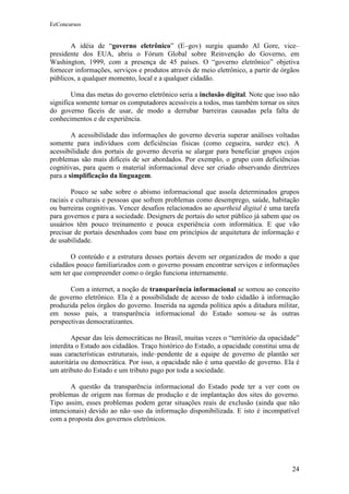 EeConcursos


       A idéia de “governo eletrônico” (E–gov) surgiu quando Al Gore, vice–
presidente dos EUA, abriu o Fórum Global sobre Reinvenção do Governo, em
Washington, 1999, com a presença de 45 países. O “governo eletrônico” objetiva
fornecer informações, serviços e produtos através de meio eletrônico, a partir de órgãos
públicos, a qualquer momento, local e a qualquer cidadão.

        Uma das metas do governo eletrônico seria a inclusão digital. Note que isso não
significa somente tornar os computadores acessíveis a todos, mas também tornar os sites
do governo fáceis de usar, de modo a derrubar barreiras causadas pela falta de
conhecimentos e de experiência.

        A acessibilidade das informações do governo deveria superar análises voltadas
somente para indivíduos com deficiências físicas (como cegueira, surdez etc). A
acessibilidade dos portais de governo deveria se alargar para beneficiar grupos cujos
problemas são mais difíceis de ser abordados. Por exemplo, o grupo com deficiências
cognitivas, para quem o material informacional deve ser criado observando diretrizes
para a simplificação da linguagem.

        Pouco se sabe sobre o abismo informacional que assola determinados grupos
raciais e culturais e pessoas que sofrem problemas como desemprego, saúde, habitação
ou barreiras cognitivas. Vencer desafios relacionados ao apartheid digital é uma tarefa
para governos e para a sociedade. Designers de portais do setor público já sabem que os
usuários têm pouco treinamento e pouca experiência com informática. E que vão
precisar de portais desenhados com base em princípios de arquitetura de informação e
de usabilidade.

       O conteúdo e a estrutura desses portais devem ser organizados de modo a que
cidadãos pouco familiarizados com o governo possam encontrar serviços e informações
sem ter que compreender como o órgão funciona internamente.

       Com a internet, a noção de transparência informacional se somou ao conceito
de governo eletrônico. Ela é a possibilidade de acesso de todo cidadão à informação
produzida pelos órgãos do governo. Inserida na agenda política após a ditadura militar,
em nosso país, a transparência informacional do Estado somou–se às outras
perspectivas democratizantes.

        Apesar das leis democráticas no Brasil, muitas vezes o “território da opacidade”
interdita o Estado aos cidadãos. Traço histórico do Estado, a opacidade constitui uma de
suas características estruturais, inde–pendente de a equipe de governo de plantão ser
autoritária ou democrática. Por isso, a opacidade não é uma questão de governo. Ela é
um atributo do Estado e um tributo pago por toda a sociedade.

       A questão da transparência informacional do Estado pode ter a ver com os
problemas de origem nas formas de produção e de implantação dos sites do governo.
Tipo assim, esses problemas podem gerar situações reais de exclusão (ainda que não
intencionais) devido ao não–uso da informação disponibilizada. E isto é incompatível
com a proposta dos governos eletrônicos.




                                                                                     24
 