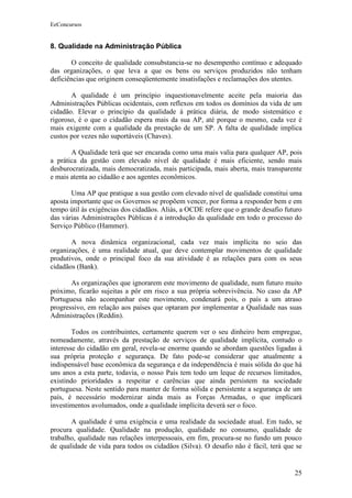 EeConcursos


8. Qualidade na Administração Pública

       O conceito de qualidade consubstancia-se no desempenho contínuo e adequado
das organizações, o que leva a que os bens ou serviços produzidos não tenham
deficiências que originem conseqüentemente insatisfações e reclamações dos utentes.

       A qualidade é um princípio inquestionavelmente aceite pela maioria das
Administrações Públicas ocidentais, com reflexos em todos os domínios da vida de um
cidadão. Elevar o princípio da qualidade à prática diária, de modo sistemático e
rigoroso, é o que o cidadão espera mais da sua AP, até porque o mesmo, cada vez é
mais exigente com a qualidade da prestação de um SP. A falta de qualidade implica
custos por vezes não suportáveis (Chaves).

       A Qualidade terá que ser encarada como uma mais valia para qualquer AP, pois
a prática da gestão com elevado nível de qualidade é mais eficiente, sendo mais
desburocratizada, mais democratizada, mais participada, mais aberta, mais transparente
e mais atenta ao cidadão e aos agentes econômicos.

        Uma AP que pratique a sua gestão com elevado nível de qualidade constitui uma
aposta importante que os Governos se propõem vencer, por forma a responder bem e em
tempo útil às exigências dos cidadãos. Aliás, a OCDE refere que o grande desafio futuro
das várias Administrações Públicas é a introdução da qualidade em todo o processo do
Serviço Público (Hammer).

       A nova dinâmica organizacional, cada vez mais implícita no seio das
organizações, é uma realidade atual, que deve contemplar movimentos de qualidade
produtivos, onde o principal foco da sua atividade é as relações para com os seus
cidadãos (Bank).

       As organizações que ignorarem este movimento de qualidade, num futuro muito
próximo, ficarão sujeitas a pôr em risco a sua própria sobrevivência. No caso da AP
Portuguesa não acompanhar este movimento, condenará pois, o país a um atraso
progressivo, em relação aos países que optaram por implementar a Qualidade nas suas
Administrações (Reddin).

        Todos os contribuintes, certamente querem ver o seu dinheiro bem empregue,
nomeadamente, através da prestação de serviços de qualidade implícita, contudo o
interesse do cidadão em geral, revela-se enorme quando se abordam questões ligadas à
sua própria proteção e segurança. De fato pode-se considerar que atualmente a
indispensável base econômica da segurança e da independência é mais sólida do que há
uns anos a esta parte, todavia, o nosso País tem todo um leque de recursos limitados,
existindo prioridades a respeitar e carências que ainda persistem na sociedade
portuguesa. Neste sentido para manter de forma sólida e persistente a segurança de um
país, é necessário modernizar ainda mais as Forças Armadas, o que implicará
investimentos avolumados, onde a qualidade implícita deverá ser o foco.

       A qualidade é uma exigência e uma realidade da sociedade atual. Em tudo, se
procura qualidade. Qualidade na produção, qualidade no consumo, qualidade de
trabalho, qualidade nas relações interpessoais, em fim, procura-se no fundo um pouco
de qualidade de vida para todos os cidadãos (Silva). O desafio não é fácil, terá que se


                                                                                    25
 