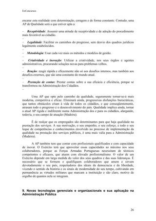 EeConcursos


encarar esta realidade com determinação, coragem e de forma constante. Contudo, uma
AP de Qualidade será a que estiver apta a:

– Receptividade: Assumir uma atitude de receptividade e de adoção do procedimento
mais favorável ao cidadão.
–
– Legalidade: Facilitar os caminhos do progresso, sem desvio dos quadros jurídicos
legalmente estabelecidos.
–
– Metodologia: Usar cada vez mais os métodos e modelos de gestão.
–
– Criatividade e inovação: Utilizar a criatividade, nos seus órgãos e agentes
administrativos, procurando soluções novas para problemas velhos.
–
– Reação: reagir rápida e eficazmente não só aos desafios internos, mas também aos
desafios externos, que são uma constante do mundo atual.
–
– Prestação de contas: Prestar contas sobre a sua eficácia e eficiência, porque se
transformou na Administração dos Cidadãos.
–

        Uma AP que opte pelo caminho da qualidade, seguramente tornar-se-á mais
moderna, competitiva e eficaz. Eliminará ainda, progressivas disfunções burocráticas,
que tantos obstáculos criam à vida de todos os cidadãos, e que conseqüentemente,
atrasam todo o progresso e o desenvolvimento do país. Qualidade implica ainda, tornar
a atual AP rígida e indiferente numa Administração dos e para os cidadãos, alargando,
todavia, o seu campo de atuação (Madeira).

       É de realçar que os empregados são determinantes para que haja qualidade na
prestação dos serviços. A sua motivação, o seu empenho, o seu esforço, e todo o seu
leque de competências e conhecimentos envolvido no processo de implementação da
qualidade na prestação dos serviços públicos, é uma mais valia para a Administração
(Madeira).

       A AP também tem que contar com profissionais qualificados e com capacidade
de inovar. O Exército terá que aproveitar essas capacidades ao máximo nos seus
colaboradores, porque as Forças Armadas Portuguesas necessitam de técnicos
competentes e eficazes, que atuem com elevado profissionalismo. O valor de um
Exército depende em larga medida do valor dos seus quadros e das suas lideranças. É
necessário que se formem e qualifiquem colaboradores que amem e sirvam
devotadamente o seu país, respeitadores dos ideais da democracia e da liberdade,
vivendo o sentido da história e os sinais de modernidade do seu tempo, cultivando em
permanência as virtudes militares que marcam a instituição e são claro, motivo de
orgulho de quantos nela se integram.



9. Novas tecnologias gerenciais e organizacionais e sua aplicação na
Administração Pública



                                                                                  26
 