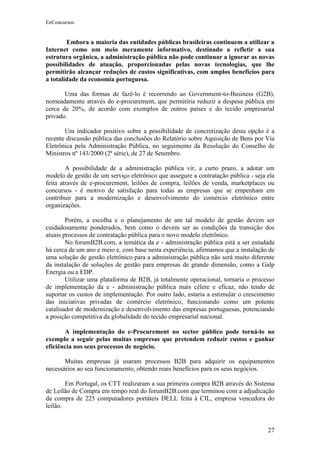 EeConcursos


        Embora a maioria das entidades públicas brasileiras continuem a utilizar a
Internet como um meio meramente informativo, destinado a refletir a sua
estrutura orgânica, a administração pública não pode continuar a ignorar as novas
possibilidades de atuação, proporcionadas pelas novas tecnologias, que lhe
permitirão alcançar reduções de custos significativas, com amplos benefícios para
a totalidade da economia portuguesa.

       Uma das formas de fazê-lo é recorrendo ao Government-to-Business (G2B),
nomeadamente através do e-procurement, que permitiria reduzir a despesa pública em
cerca de 20%, de acordo com exemplos de outros países e do tecido empresarial
privado.

       Um indicador positivo sobre a possibilidade de concretização desta opção é a
recente discussão pública das conclusões do Relatório sobre Aquisição de Bens por Via
Eletrônica pela Administração Pública, no seguimento da Resolução do Conselho de
Ministros nº 143/2000 (2ª série), de 27 de Setembro.

        A possibilidade de a administração pública vir, a curto prazo, a adotar um
modelo de gestão de um serviço eletrônico que assegure a contratação pública - seja ela
feita através de e-procurement, leilões de compra, leilões de venda, marketplaces ou
concursos - é motivo de satisfação para todas as empresas que se empenham em
contribuir para a modernização e desenvolvimento do comércio eletrônico entre
organizações.

        Porém, a escolha e o planejamento de um tal modelo de gestão devem ser
cuidadosamente ponderados, bem como o devem ser as condições da transição dos
atuais processos de contratação pública para o novo modelo eletrônico.
        No forumB2B.com, a temática da e - administração pública está a ser estudada
há cerca de um ano e meio e, com base nesta experiência, afirmamos que a instalação de
uma solução de gestão eletrônico para a administração pública não será muito diferente
da instalação de soluções de gestão para empresas de grande dimensão, como a Galp
Energia ou a EDP.
        Utilizar uma plataforma de B2B, já totalmente operacional, tornaria o processo
de implementação da e - administração pública mais célere e eficaz, não tendo de
suportar os custos de implementação. Por outro lado, estaria a estimular o crescimento
das iniciativas privadas de comércio eletrônico, funcionando como um potente
catalisador de modernização e desenvolvimento das empresas portuguesas, potenciando
a posição competitiva da globalidade do tecido empresarial nacional.

       A implementação do e-Procurement no sector público pode torná-lo no
exemplo a seguir pelas muitas empresas que pretendem reduzir custos e ganhar
eficiência nos seus processos de negócio.

       Muitas empresas já usaram processos B2B para adquirir os equipamentos
necessários ao seu funcionamento, obtendo reais benefícios para os seus negócios.

        Em Portugal, os CTT realizaram a sua primeira compra B2B através do Sistema
de Leilão de Compra em tempo real do forumB2B.com que terminou com a adjudicação
da compra de 225 computadores portáteis DELL feita à CIL, empresa vencedora do
leilão.


                                                                                    27
 