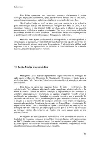 EeConcursos




       Este leilão representou uma importante poupança relativamente à última
aquisição de produtos semelhantes, tendo decorrido num período total de sete horas,
enquanto que, nos processos tradicionais, implicava negociações de vários dias.
        Nos Estados Unidos da América, estes processos começaram a ser utilizados
pela administração pública com reconhecidas vantagens. Em Maio de 2001, o IRS
americano realizou o seu primeiro leilão invertido, com o objetivo de adquirir
computadores, periféricos e serviços relacionados. Três horas e meia mais tarde havia
investido 86 milhões de dólares, poupando 22,5 milhões de dólares em comparação com
o que teria gasto se tivesse usado processos de negociação tradicionais.

       O recurso ao G2B pode e vai fornecer os meios para que as entidades públicas, e
em particular as autarquias, possam melhorar significativamente aspectos essenciais ao
seu funcionamento, como a capacidade de negociação. A administração pública atual
depara-se com a rara oportunidade de estimular o desenvolvimento da economia
nacional, enquanto poupa recursos públicos.




10. Gestão Pública empreendedora



        O Programa Gestão Pública Empreendedora surgiu como uma das estratégias de
ação desenvolvidas pelo Ministério do Planejamento, Orçamento e Gestão para a
modernização do Poder Executivo Federal que tem como objeto de sua ação as reformas
institucionais.

        Para tanto, se apóia nas seguintes linhas de ação: - reestruturação da
Administração Pública Federal, objetivando apoiar os órgãos da administração direta do
Poder Executivo Federal na análise, definição e implementação dos processos e
estruturas organizacionais; - implantação de agências executivas, visando apoiar a
qualificação de autarquias e fundações em agência executiva para a execução de
atividades exclusivas de Estado, bem como prestar apoio no desenvolvimento; e apoiar
a criação e o desenvolvimento de autarquias especiais como órgãos de regulação,
normatização, controle e fiscalização de mercados em desequilíbrio; e - implantação de
organizações sociais, com a finalidade de apoiar a qualificação de associações ou
fundações sem fins lucrativos, em organizações sociais, para a execução de atividades
de interesse público não-exclusivas de Estado, bem como prestar apoio ao seu
desenvolvimento.

        O Programa foi bem concebido, a maioria das ações encontram-se alinhadas à
finalidade do programa, contudo, é aconselhável repensar algumas ações componentes
do PGPE, visando garantir o cumprimento dos resultados propostos pelo Programa.
Existem algumas atividades que são desenvolvidas no contexto do Programa que não se
encontram amparadas em nenhuma das ações existentes.


                                                                                   28
 